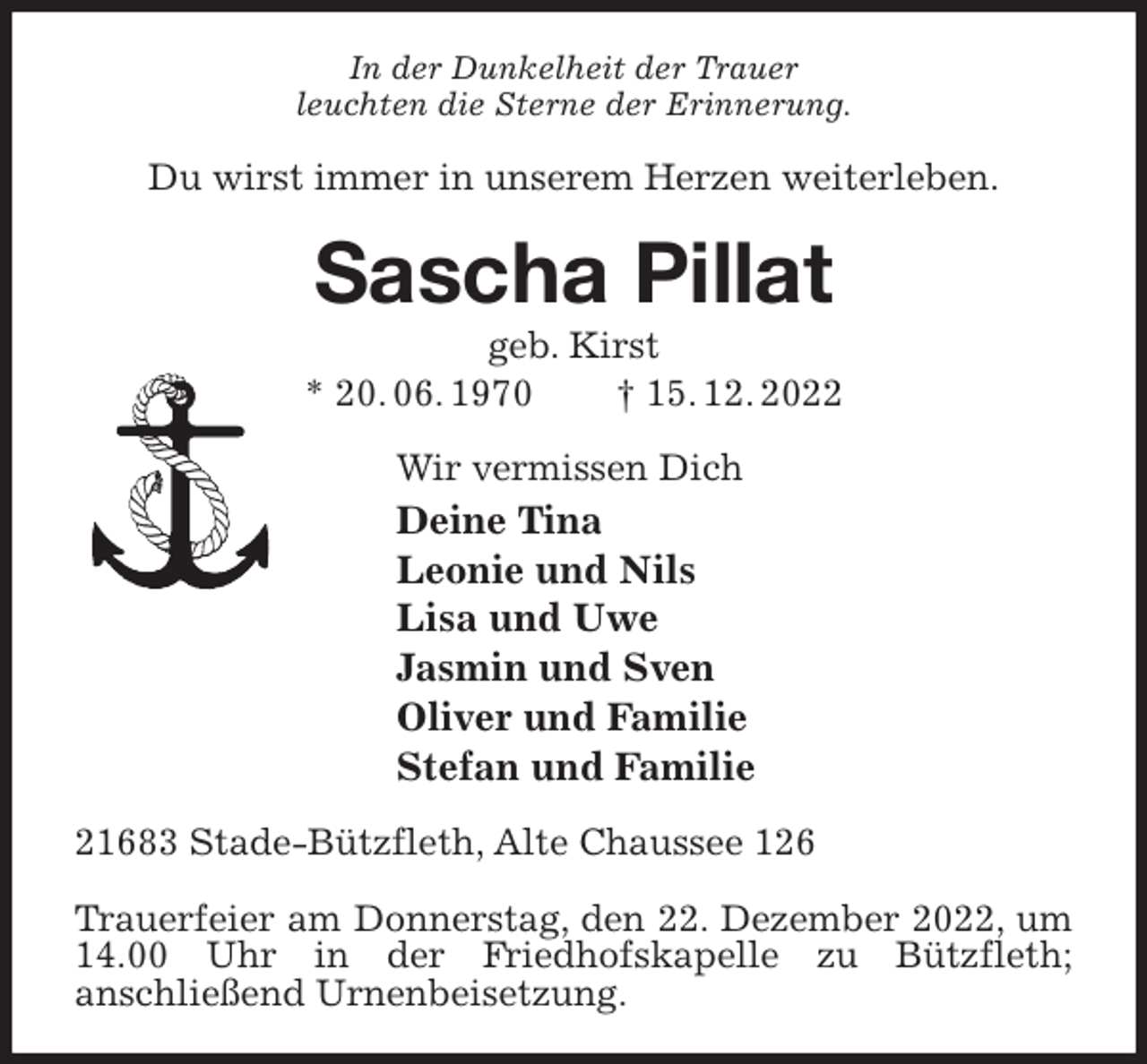 <p>In der Dunkelheit der Trauer<br />leuchten die Sterne der Erinnerung.<br />Du wirst immer in unserem Herzen weiterleben.<br />Sascha Pillat<br />geb. Kirst<br />* 20. 06. 1970 † 15. 12. 2022<br />Wir vermissen Dich<br />Deine Tina<br />Leonie und Nils<br />Lisa und Uwe<br />Jasmin und Sven<br />Oliver und Familie<br />Stefan und Familie<br />21683 Stade-Bützfleth, Alte Chaussee 126</p><p>Trauerfeier am Donnerstag, den 22. Dezember 2022, um 14.00 Uhr in der Friedhofskapelle zu Bützfleth;<br />anschließend Urnenbeisetzung.</p>