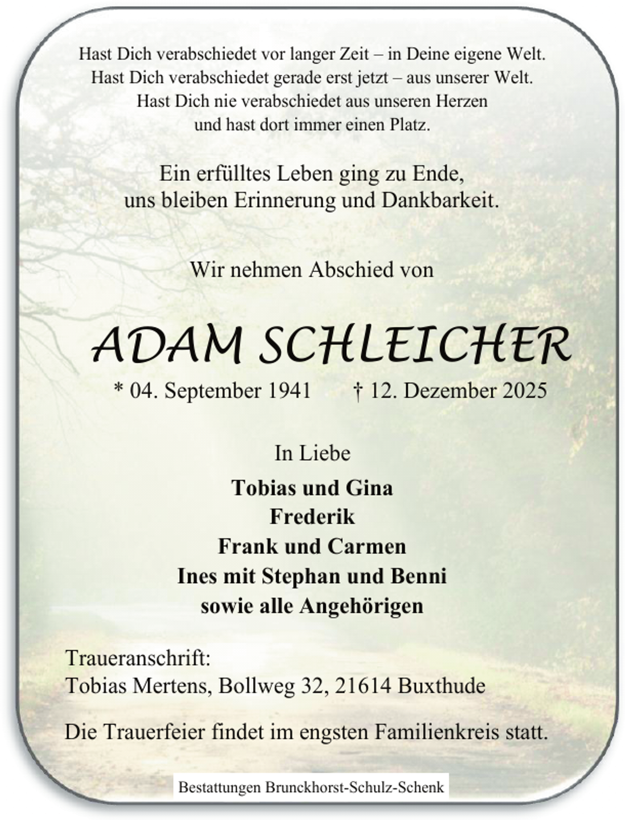 <p>Hast Dich verabschiedet vor langer Zeit – in Deine eigene Welt.<br />Hast Dich verabschiedet gerade erst jetzt – aus unserer Welt.<br />Hast Dich nie verabschiedet aus unseren Herzen<br />und hast dort immer einen Platz.</p><p>Ein erfülltes Leben ging zu Ende,<br />uns bleiben Erinnerung und Dankbarkeit.<br />Wir nehmen Abschied von</p><p>ADAM SCHLEICHER<br />* 04. September 1941</p><p>† 12. Dezember 2025</p><p>In Liebe<br />Tobias und Gina<br />Frederik<br />Frank und Carmen<br />Ines mit Stephan und Benni<br />sowie alle Angehörigen<br />Traueranschrift:<br />Tobias Mertens, Bollweg 32, 21614 Buxthude<br />Die Trauerfeier findet im engsten Familienkreis statt.<br />Bestattungen Brunckhorst-Schulz-Schenk</p>
