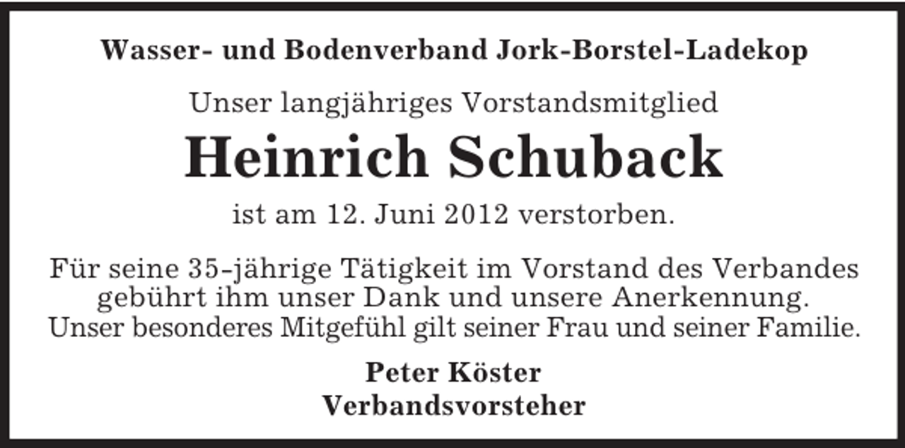 <p>Wasser- und Bodenverband Jork-Borstel-Ladekop<br />Unser langjähriges Vorstandsmitglied</p><p>Heinrich Schuback<br />ist am 12. Juni 2012 verstorben.<br />Für seine 35-jährige Tätigkeit im Vorstand des Verbandes<br />gebührt ihm unser Dank und unsere Anerkennung.<br />Unser besonderes Mitgefühl gilt seiner Frau und seiner Familie.<br />Peter Köster<br />Verbandsvorsteher</p>