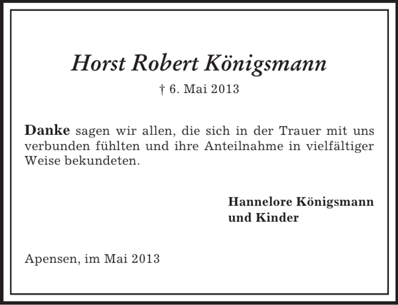 <p>Horst Robert Königsmann<br />† 6. Mai 2013</p><p>Danke sagen wir allen, die sich in der Trauer mit uns<br />verbunden fühlten und ihre Anteilnahme in vielfältiger<br />Weise bekundeten.<br />Hannelore Königsmann<br />und Kinder<br />Apensen, im Mai 2013</p>