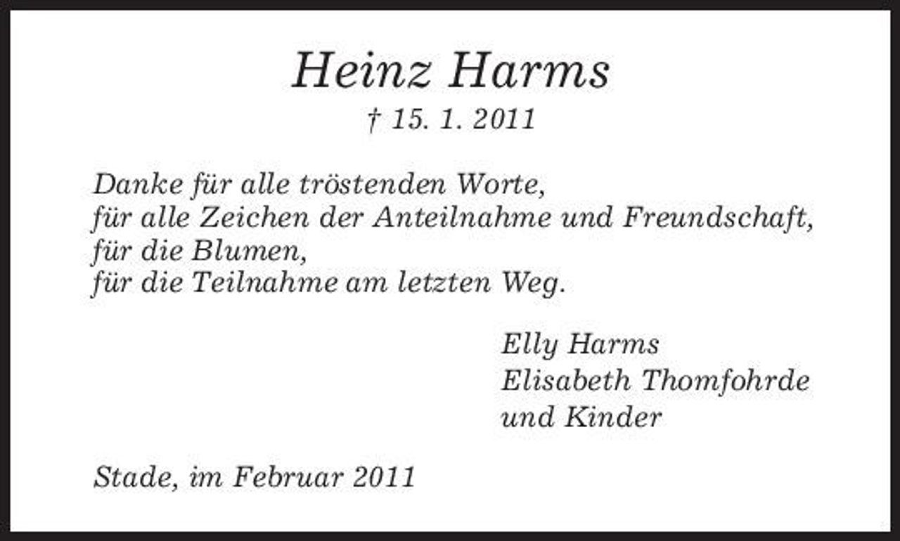 <p>Heinz Harms<br />† 15. 1. 2011<br />Danke für alle tröstenden Worte,<br />für alle Zeichen der Anteilnahme und Freundschaft,<br />für die Blumen,<br />für die Teilnahme am letzten Weg.<br />Elly Harms<br />Elisabeth Thomfohrde<br />und Kinder<br />Stade, im Februar 2011</p>