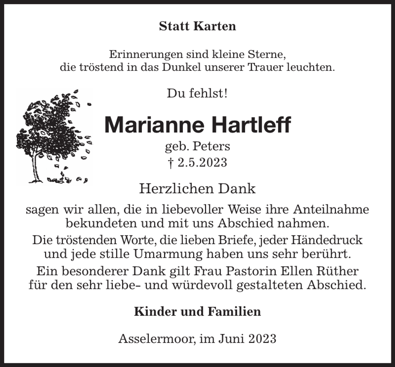 <p>Statt Karten<br />Erinnerungen sind kleine Sterne,<br />die tröstend in das Dunkel unserer Trauer leuchten.<br />Du fehlst!<br />Marianne Hartleff<br />geb. Peters<br />† 2.5.2023<br />Herzlichen Dank<br />sagen wir allen, die in liebevoller Weise ihre Anteilnahme bekundeten und mit uns Abschied nahmen.<br />Die tröstenden Worte, die lieben Briefe, jeder Händedruck<br />und jede stille Umarmung haben uns sehr berührt.<br />Ein besonderer Dank gilt Frau Pastorin Ellen Rüther<br />für den sehr liebe- und würdevoll gestalteten Abschied.<br />Kinder und Familien<br />Asselermoor, im Juni 2023</p>