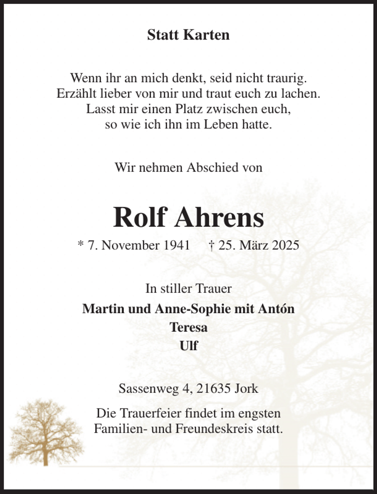 <p>Statt Karten<br />Wenn ihr an mich denkt, seid nicht traurig.<br />Erzählt lieber von mir und traut euch zu lachen.<br />Lasst mir einen Platz zwischen euch,<br />so wie ich ihn im Leben hatte.<br />Wir nehmen Abschied von<br />Rolf Ahrens<br />* 7. November 1941 † 25. März 2025<br />In stiller Trauer<br />Martin und Anne-Sophie mit Antón<br />Teresa<br />Ulf<br />Sassenweg 4, 21635 Jork<br />Die Trauerfeier findet im engsten<br />Familien- und Freundeskreis statt.</p>