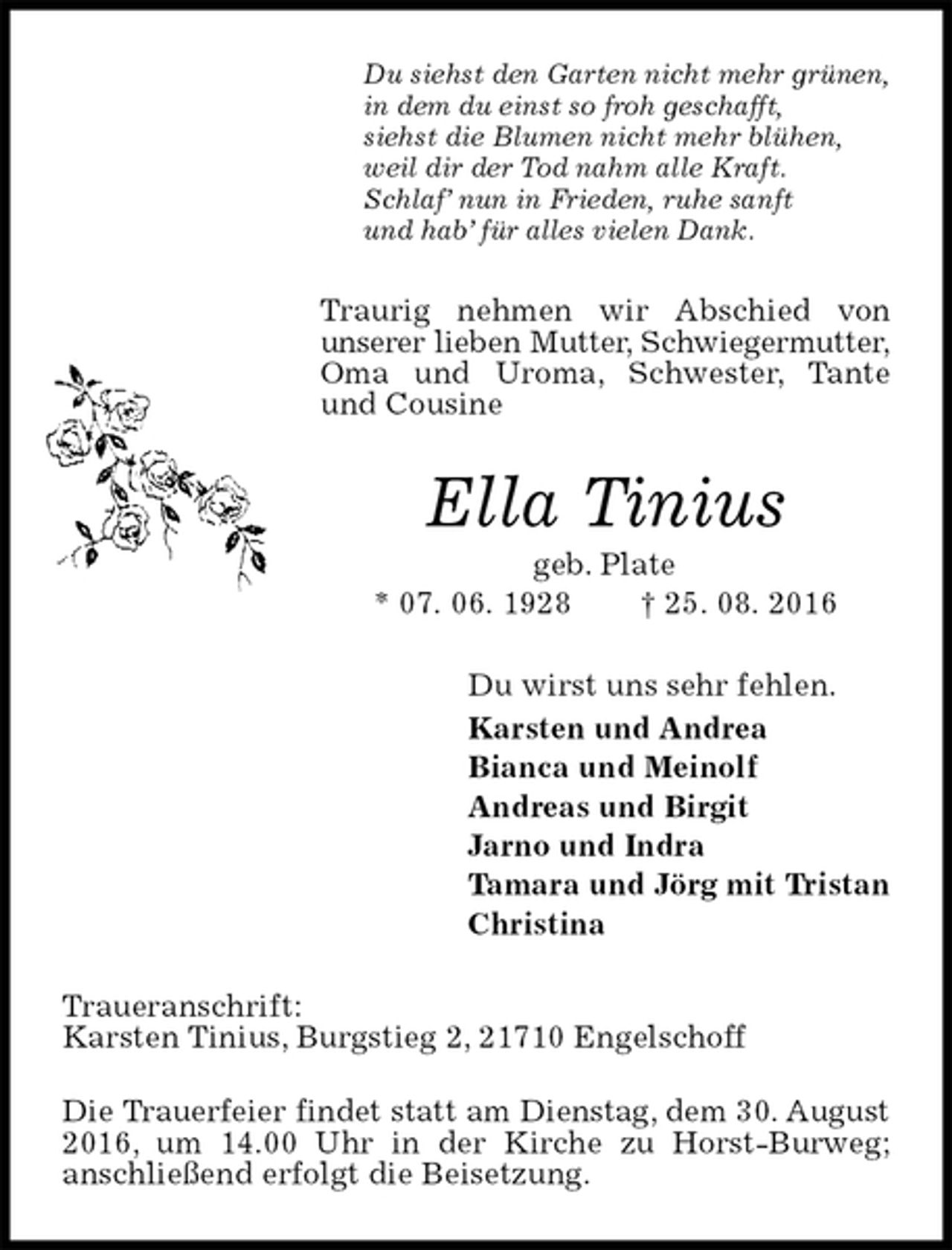 <p>Du siehst den Garten nicht mehr grünen,<br />in dem du einst so froh geschafft,<br />siehst die Blumen nicht mehr blühen,<br />weil dir der Tod nahm alle Kraft.<br />Schlaf’ nun in Frieden, ruhe sanft<br />und hab’ für alles vielen Dank.<br />Traurig nehmen wir Abschied von<br />unserer lieben Mutter, Schwiegermutter,<br />Oma und Uroma, Schwester, Tante und Cousine<br />Ella Tinius<br />geb. Plate<br />* 07. 06. 1928 † 25. 08. 2016<br />Du wirst uns sehr fehlen.<br />Karsten und Andrea<br />Bianca und Meinolf<br />Andreas und Birgit<br />Jarno und Indra<br />Tamara und Jörg mit Tristan<br />Christina<br />Traueranschrift:<br />Karsten Tinius, Burgstieg 2, 21710 Engelschoff</p><p>Die Trauerfeier findet statt am Dienstag, dem 30. August<br />2016, um 14.00 Uhr in der Kirche zu Horst-Burweg;<br />anschließend erfolgt die Beisetzung.</p>