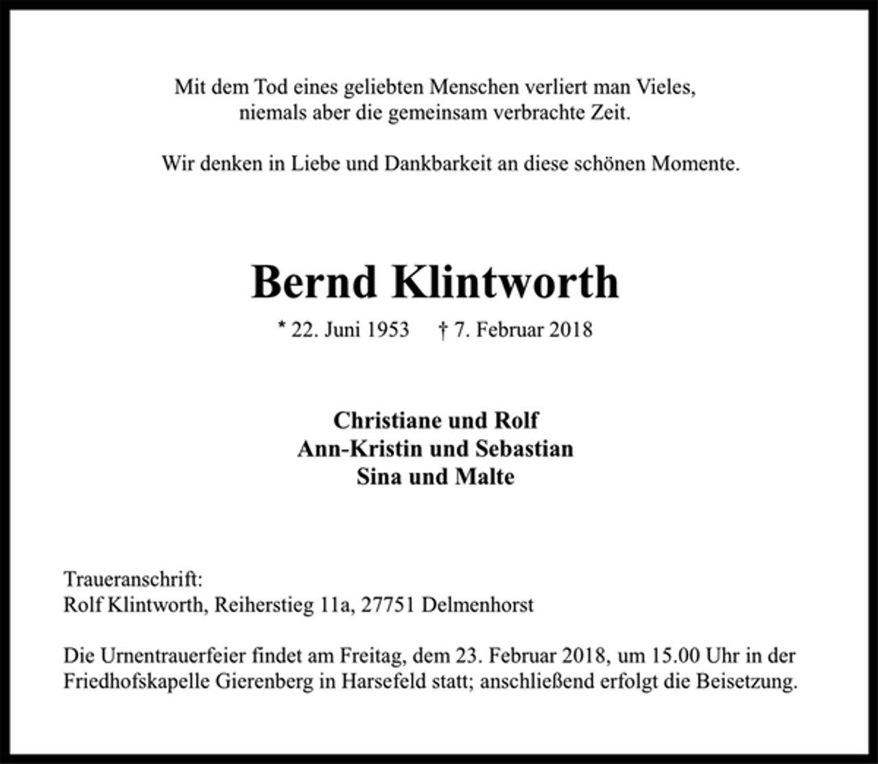 <p>Mit dem Tod eines geliebten Menschen verliert man Vieles,<br />niemals aber die gemeinsam verbrachte Zeit.<br />Wir denken in Liebe und Dankbarkeit an diese schönen Momente.<br />Bernd Klintworth<br />* 22. Juni 1953<br />† 7. Februar 2018<br />Christiane und Rolf<br />Ann-Kristin und Sebastian<br />Sina und Malte<br />Traueranschrift:<br />Rolf Klintworth, Reiherstieg 11a, 27751 Delmenhorst<br />Die Urnentrauerfeier findet am Freitag, dem 23. Februar 2018,<br />um 15.00 Uhr in der Friedhofskapelle Gierenberg in Harsefeld statt;<br />anschließend erfolgt die Beisetzung.</p>