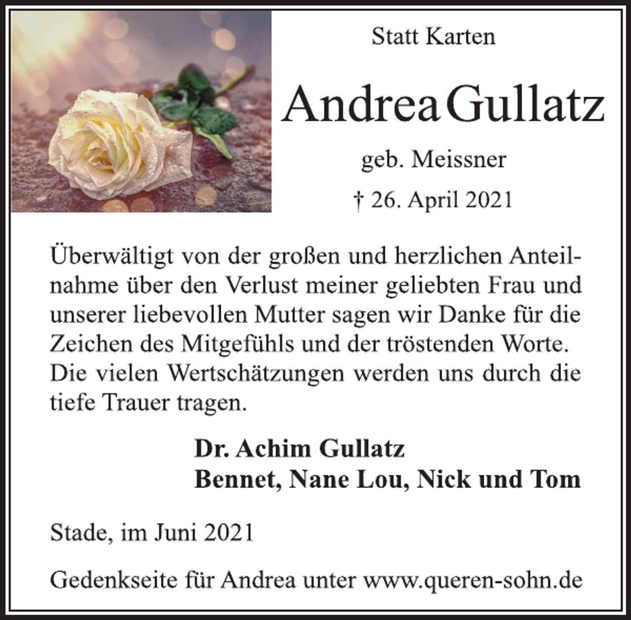 <p>Statt Karten</p>
<p>Andrea Gullatz</p>
<p>geb. Meissner<br />† 26. April 2021</p>
<p>Überwältigt von der großen und herzlichen Anteilnahme<br />über den Verlust meiner geliebten Frau und<br />unserer liebevollen Mutter sagen wir Danke für die<br />Zeichen des Mitgefühls und der tröstenden Worte.<br />Die vielen Wertschätzungen werden uns durch die<br />tiefe Trauer tragen.</p>
<p>Dr. Achim Gullatz<br />Bennet, Nane Lou, Nick und Tom</p>
<p>Stade, im Juni 2021<br />Gedenkseite für Andrea unter www.queren-sohn.de</p>