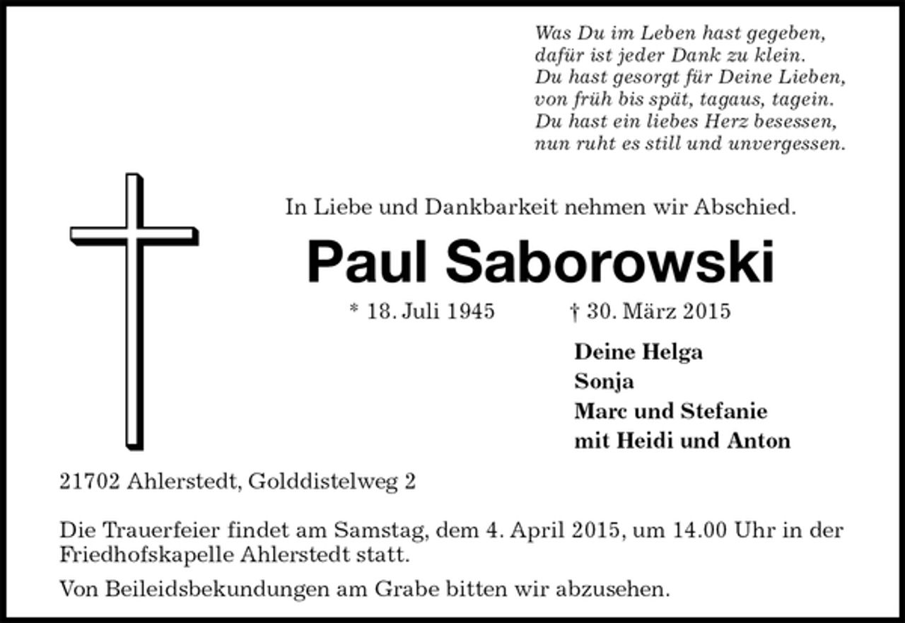 <p>Was Du im Leben hast gegeben,<br />dafür ist jeder Dank zu klein.<br />Du hast gesorgt für Deine Lieben,<br />von früh bis spät, tagaus, tagein.<br />Du hast ein liebes Herz besessen,<br />nun ruht es still und unvergessen.<br />In Liebe und Dankbarkeit nehmen wir Abschied.<br />Paul Saborowski<br />* 18. Juli 1945† 30. März 2015<br />Deine Helga<br />Sonja<br />Marc und Stefanie<br />mit Heidi und Anton<br />21702 Ahlerstedt, Golddistelweg 2</p>
<p>Die Trauerfeier findet am Samstag, dem 4. April 2015, um 14.00 Uhr in der Friedhofskapelle Ahlerstedt statt.<br />Von Beileidsbekundungen am Grabe bitten wir abzusehen.</p>