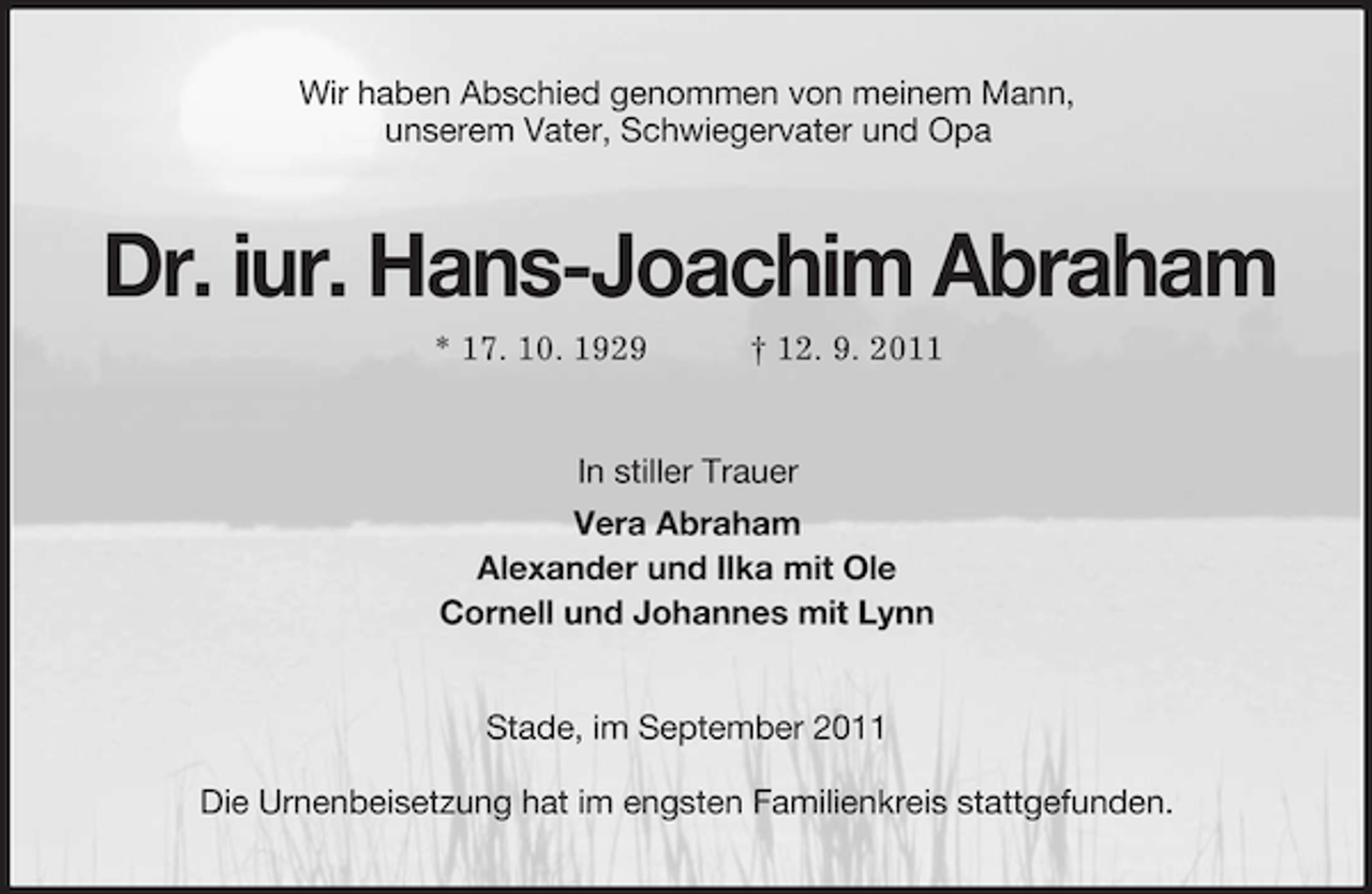 <p>Wir haben Abschied genommen von meinem Mann,<br />unserem Vater, Schwiegervater und Opa<br />Dr. iur. Hans-Joachim Abraham<br />* 17. 10. 1929 † 12. 9. 2011<br />In stiller Trauer<br />Vera Abraham<br />Alexander und Ilka mit Ole<br />Cornell und Johannes mit Lynn<br />Stade, im September 2011<br />Die Urnenbeisetzung hat im engsten Familienkreis stattgefunden.</p>