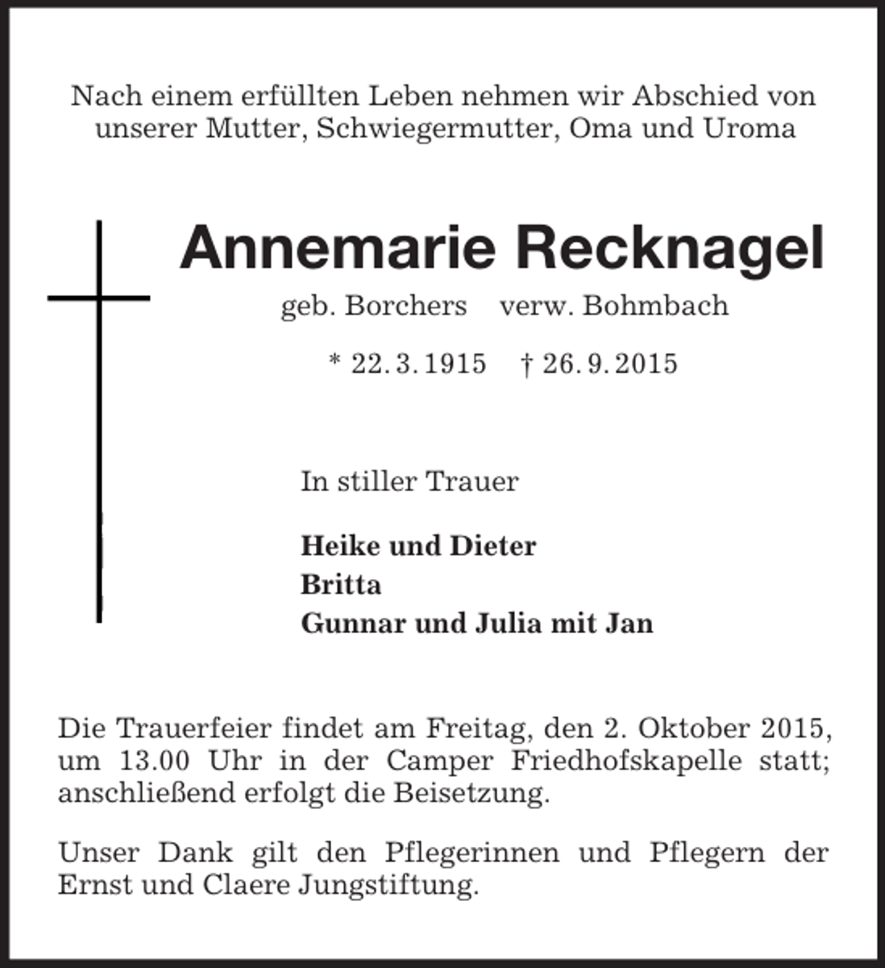 <p>Nach einem erfüllten Leben nehmen wir Abschied von unserer Mutter, Schwiegermutter, Oma und Uroma<br />Annemarie Recknagel<br />geb. Borchers verw. Bohmbach<br />* 22. 3. 1915 † 26. 9. 2015<br />In stiller Trauer<br />Heike und Dieter<br />Britta<br />Gunnar und Julia mit Jan<br />Die Trauerfeier findet am Freitag, den 2. Oktober 2015, um 13.00 Uhr in der Camper Friedhofskapelle statt;<br />anschließend erfolgt die Beisetzung.<br />Unser Dank gilt den Pflegerinnen und Pflegern der Ernst und Claere Jungstiftung.</p>