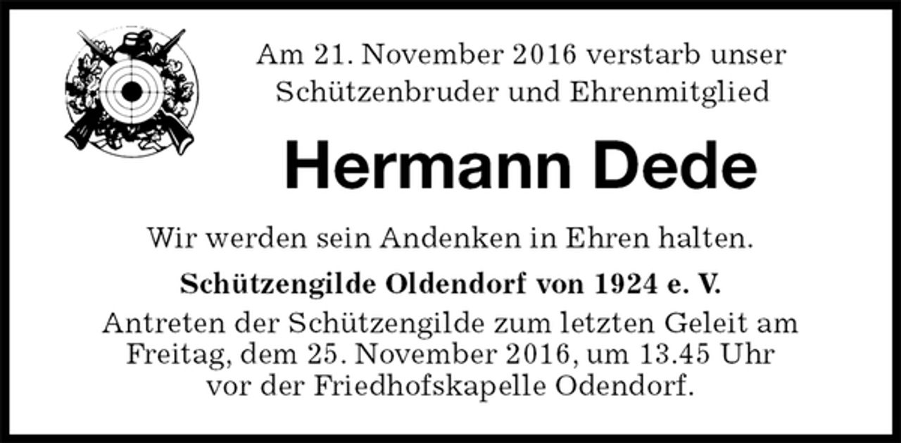 <p>Am 21. November 2016 verstarb unser<br />Schützenbruder und Ehrenmitglied<br />Hermann Dede<br />Wir werden sein Andenken in Ehren halten.<br />Schützengilde Oldendorf von 1924 e. V.<br />Antreten der Schützengilde zum letzten Geleit am<br />Freitag, dem 25. November 2016, um 13.45 Uhr<br />vor der Friedhofskapelle Odendorf.</p>