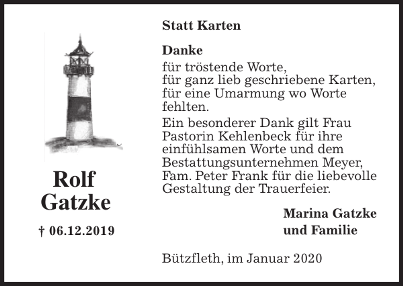 <p>Statt Karten<br />Danke<br />für tröstende Worte,<br />für ganz lieb geschriebene Karten,<br />für eine Umarmung wo Worte<br />fehlten.<br />Ein besonderer Dank gilt Frau<br />Pastorin Kehlenbeck für ihre<br />einfühlsamen Worte und dem<br />Bestattungsunternehmen Meyer,<br />Fam. Peter Frank für die liebevolle<br />Gestaltung der Trauerfeier.<br />Marina Gatzke<br />und Familie<br />Bützfleth, im Januar 2020<br />Rolf<br />Gatzke</p>
<p>† 06.12.2019</p>