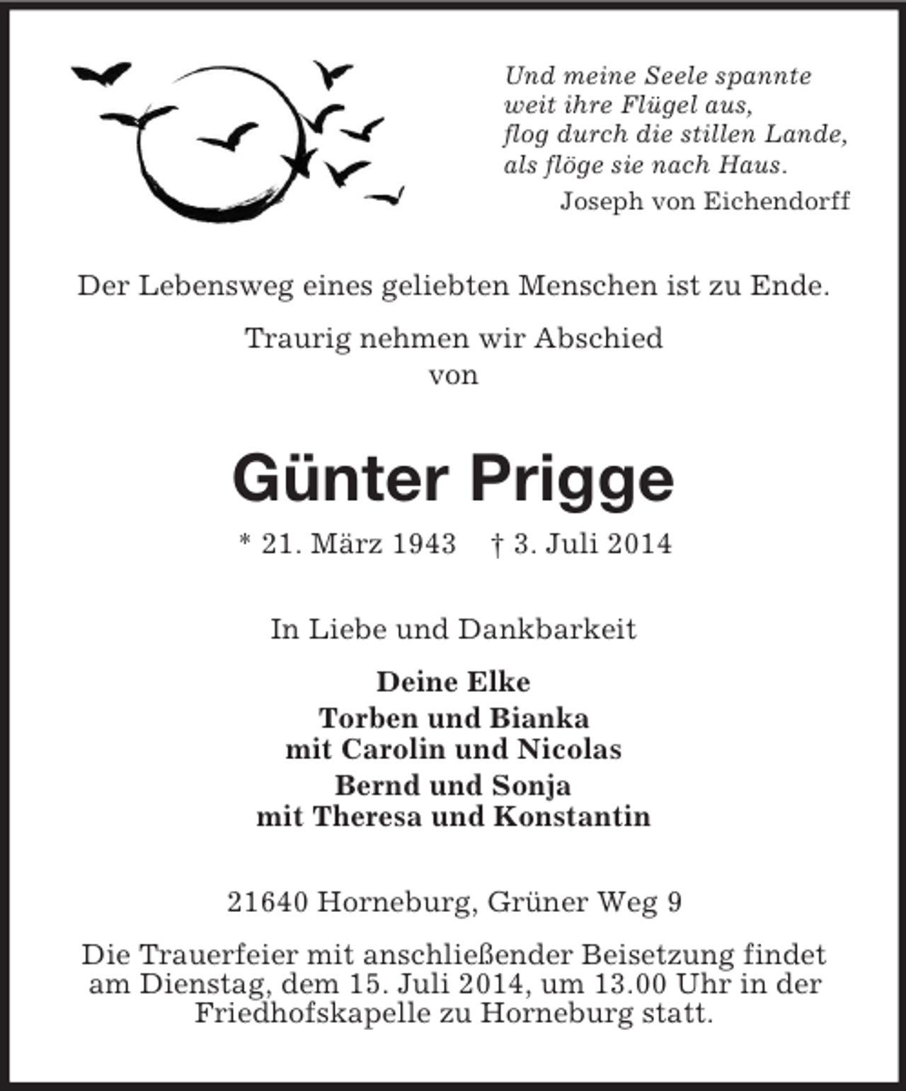 <p>Und meine Seele spannte<br />weit ihre Flügel aus,<br />flog durch die stillen Lande,<br />als flöge sie nach Haus.<br />Joseph von Eichendorff<br />Der Lebensweg eines geliebten Menschen ist zu Ende.<br />Traurig nehmen wir Abschied<br />von<br />Günter Prigge<br />* 21. März 1943 † 3. Juli 2014<br />In Liebe und Dankbarkeit<br />Deine Elke<br />Torben und Bianka<br />mit Carolin und Nicolas<br />Bernd und Sonja<br />mit Theresa und Konstantin<br />21640 Horneburg, Grüner Weg 9<br />Die Trauerfeier mit anschließender Beisetzung findet am Dienstag, dem 15. Juli 2014, um 13.00 Uhr in der Friedhofskapelle zu Horneburg statt.</p>