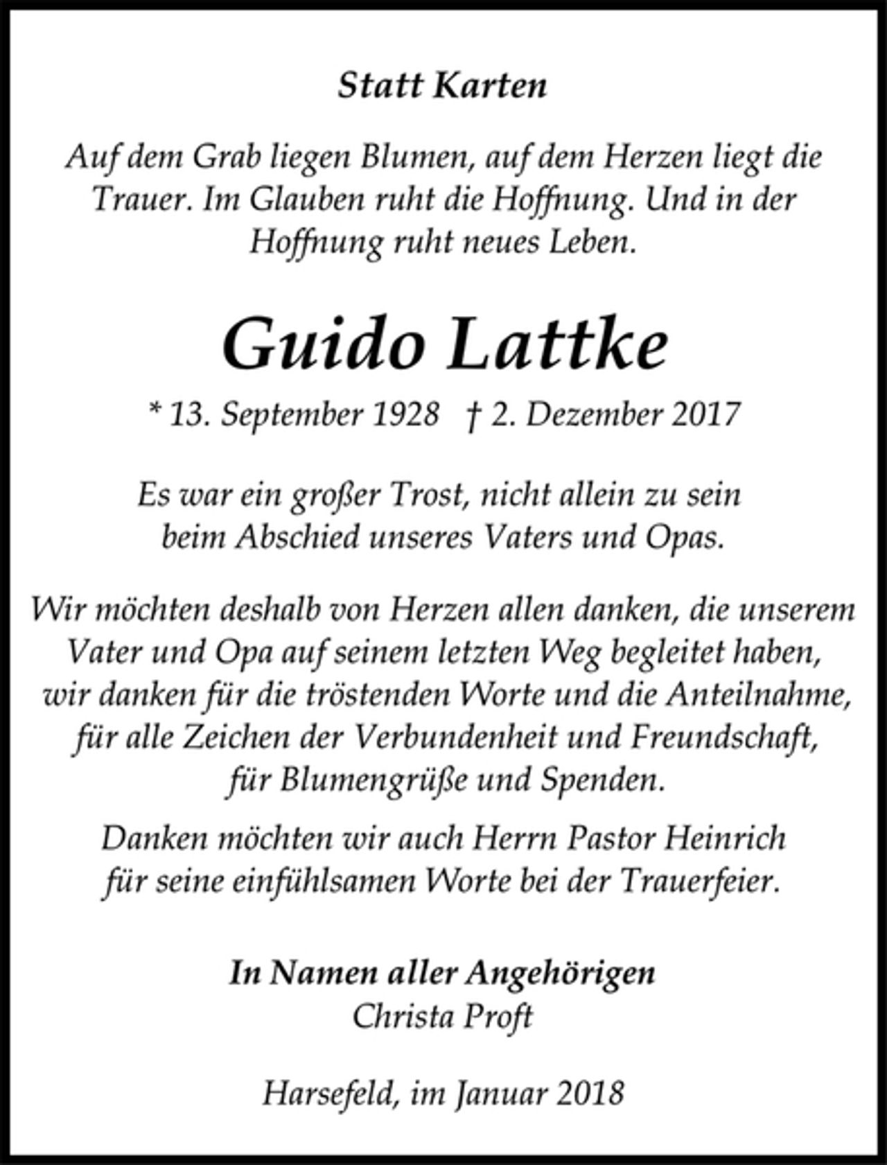 <p>Statt Karten</p><p>Auf dem Grab liegen Blumen, auf dem Herzen liegt die<br />Trauer. Im Glauben ruht die Hoffnung. Und in der<br />Hoffnung ruht neues Leben.</p><p>Guido Lattke</p><p>* 13. September 1928 † 2. Dezember 2017<br />Es war ein großer Trost, nicht allein zu sein<br />beim Abschied unseres Vaters und Opas.</p><p>Wir möchten deshalb von Herzen allen danken, die unserem<br />Vater und Opa auf seinem letzten Weg begleitet haben,<br />wir danken für die tröstenden Worte und die Anteilnahme,<br />für alle Zeichen der Verbundenheit und Freundschaft,<br />für Blumengrüße und Spenden.</p><p>Danken möchten wir auch Herrn Pastor Heinrich</p><p>für seine einfühlsamen Worte bei der Trauerfeier.</p><p>In Namen aller Angehörigen</p><p>Christa Proft</p><p>Harsefeld, im Januar 2018</p>