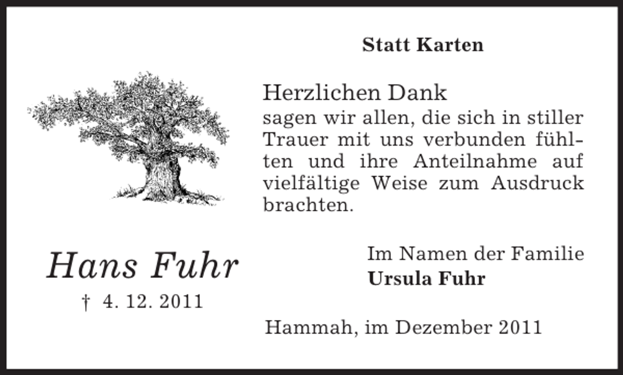 <p>Statt Karten</p><p>Herzlichen Dank<br />sagen wir allen, die sich in stiller<br />Trauer mit uns verbunden fühlten und ihre Anteilnahme auf<br />vielfältige Weise zum Ausdruck<br />brachten.</p><p>Hans Fuhr</p><p>Im Namen der Familie<br />Ursula Fuhr</p><p>† 4. 12. 2011<br />Hammah, im Dezember 2011</p>