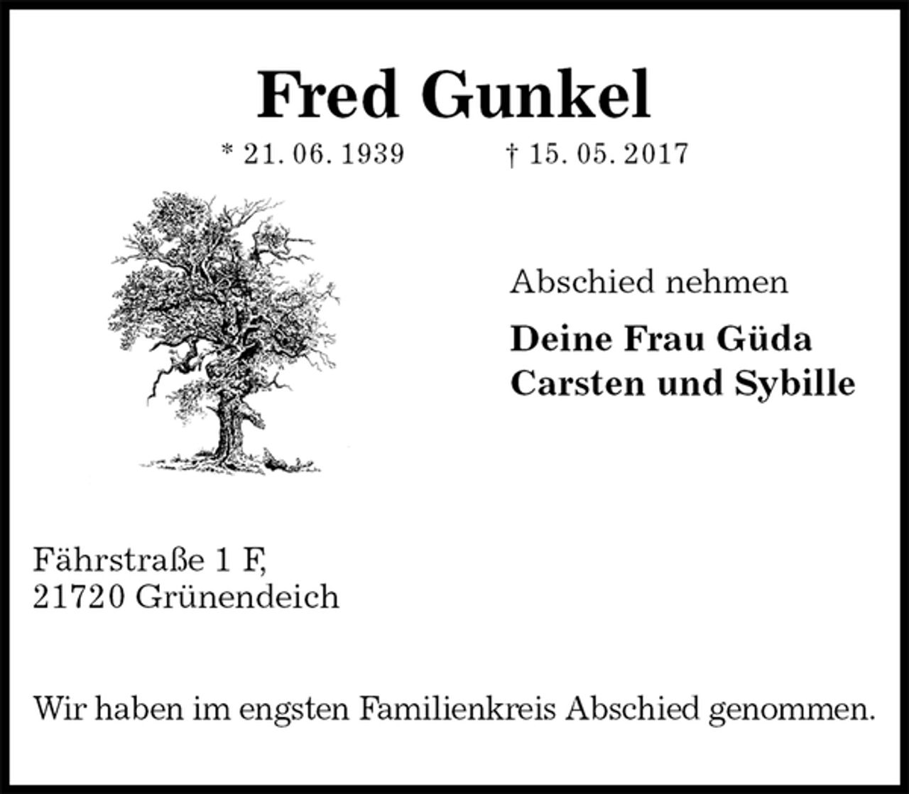 <p>Fred Gunkel<br />* 21. 06. 1939 † 15. 05. 2017</p><p>Abschied nehmen<br />Deine Frau Güda<br />Carsten und Sybille</p><p>Fährstraße 1 F,<br />21720 Grünendeich</p><p>Wir haben im engsten Familienkreis Abschied genommen.</p>