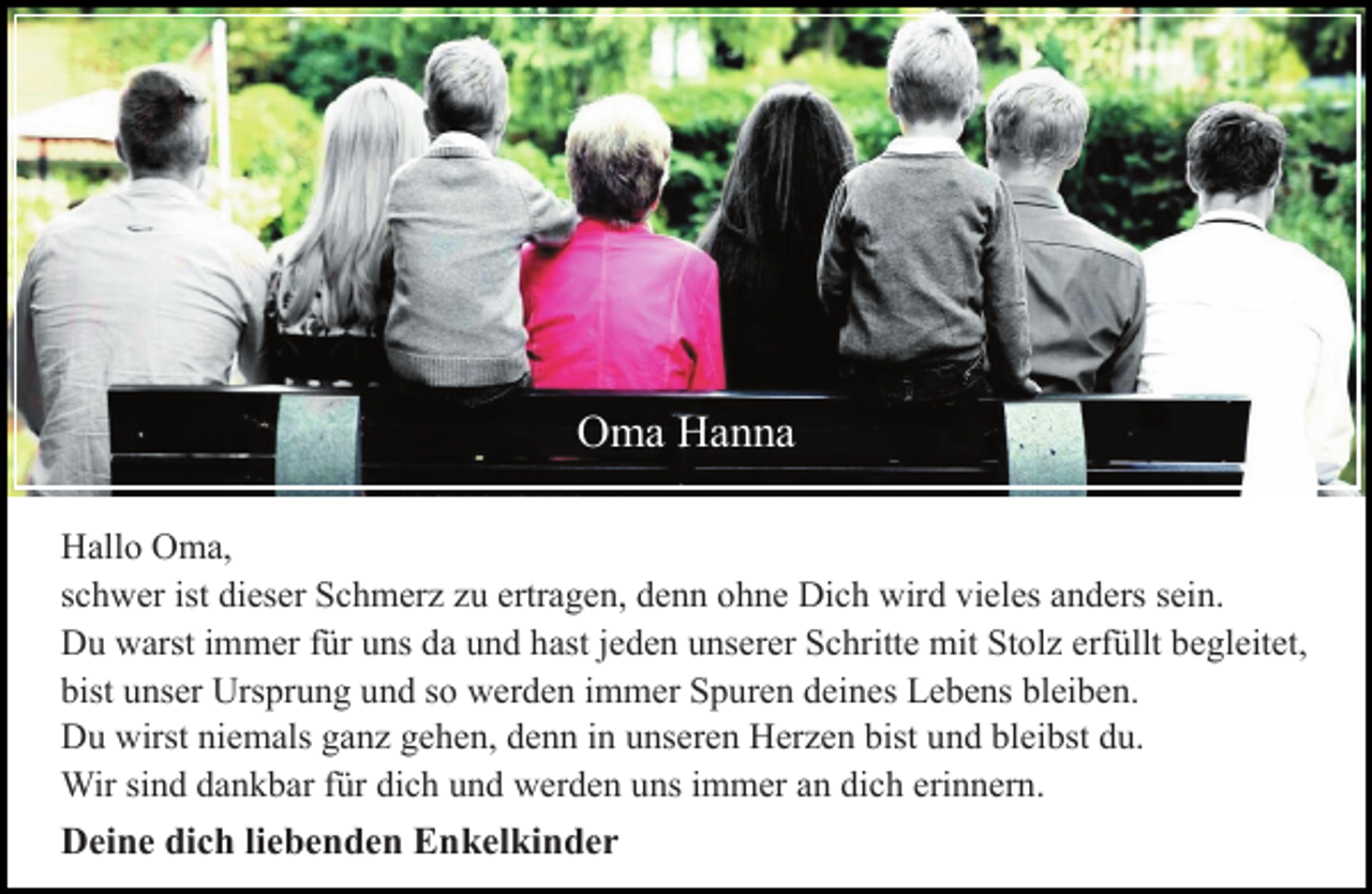 <p>Hallo Oma,<br />schwer ist dieser Schmerz zu ertragen, denn ohne Dich wird vieles anders sein.<br />Du warst immer für uns da und hast jeden unserer Schritte mit Stolz erfüllt begleitet,<br />bist unser Ursprung und so werden immer Spuren deines Lebens bleiben.<br />Du wirst niemals ganz gehen, denn in unseren Herzen bist und bleibst du.<br />Wir sind dankbar für dich und werden uns immer an dich erinnern.<br />Deine dich liebenden Enkelkinder</p>