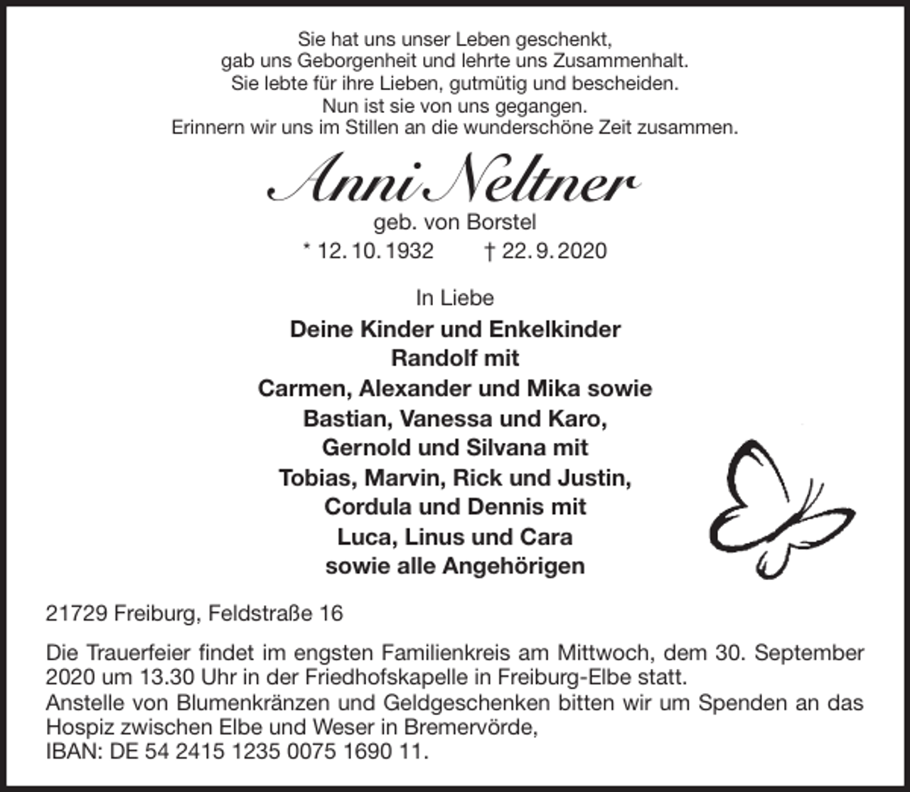 <p>Sie hat uns unser Leben geschenkt,<br />gab uns Geborgenheit und lehrte uns Zusammenhalt.<br />Sie lebte für ihre Lieben, gutmütig und bescheiden.<br />Nun ist sie von uns gegangen.<br />Erinnern wir uns im Stillen an die wunderschöne Zeit zusammen.<br />Anni Neltner<br />geb. von Borstel<br />* 12. 10. 1932 † 22. 9. 2020<br />In Liebe<br />Deine Kinder und Enkelkinder<br />Randolf mit<br />Carmen, Alexander und Mika sowie<br />Bastian, Vanessa und Karo,<br />Gernold und Silvana mit<br />Tobias, Marvin, Rick und Justin,<br />Cordula und Dennis mit<br />Luca, Linus und Cara<br />sowie alle Angehörigen<br />21729 Freiburg, Feldstraße 16</p>
<p>Die Trauerfeier findet im engsten Familienkreis am Mittwoch, dem 30. September 2020 um 13.30 Uhr in der Friedhofskapelle in Freiburg-Elbe statt.<br />Anstelle von Blumenkränzen und Geldgeschenken bitten wir um Spenden an das Hospiz zwischen Elbe und Weser in Bremervörde,<br />IBAN: DE 54 2415 1235 0075 1690 11.</p>