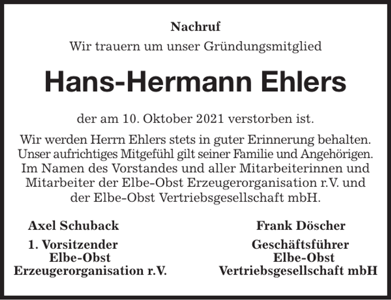 <p>Nachruf<br />Wir trauern um unser Gründungsmitglied<br />Hans-Hermann Ehlers<br />der am 10. Oktober 2021 verstorben ist.<br />Wir werden Herrn Ehlers stets in guter Erinnerung behalten.<br />Unser aufrichtiges Mitgefühl gilt seiner Familie und Angehörigen.<br />Im Namen des Vorstandes und aller Mitarbeiterinnen und Mitarbeiter der Elbe-Obst Erzeugerorganisation r.V. und der Elbe-Obst Vertriebsgesellschaft mbH.<br />Axel Schuback Frank Döscher<br />1. Vorsitzender Geschäftsführer<br />Elbe-Obst Elbe-Obst<br />Erzeugerorganisation r.V. Vertriebsgesellschaft mbH</p>