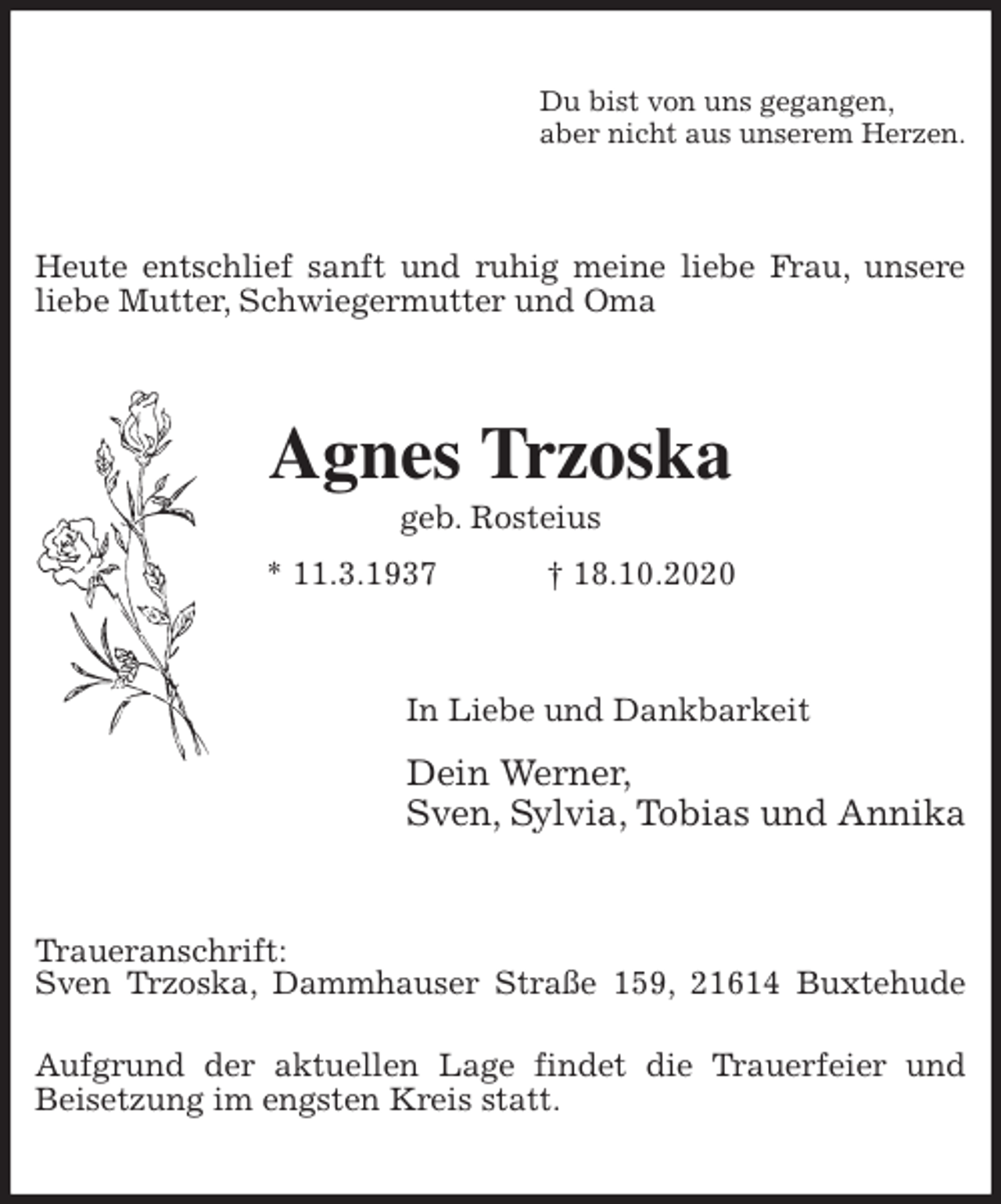 <p>Du bist von uns gegangen,<br />aber nicht aus unserem Herzen.<br />Heute entschlief sanft und ruhig meine liebe Frau, unsere liebe Mutter, Schwiegermutter und Oma<br />Agnes Trzoska<br />geb. Rosteius<br />* 11.3.1937 † 18.10.2020<br />In Liebe und Dankbarkeit<br />Dein Werner,<br />Sven, Sylvia, Tobias und Annika<br />Traueranschrift:<br />Sven Trzoska, Dammhauser Straße 159, 21614 Buxtehude</p>
<p>Aufgrund der aktuellen Lage findet die Trauerfeier und Beisetzung im engsten Kreis statt.</p>
