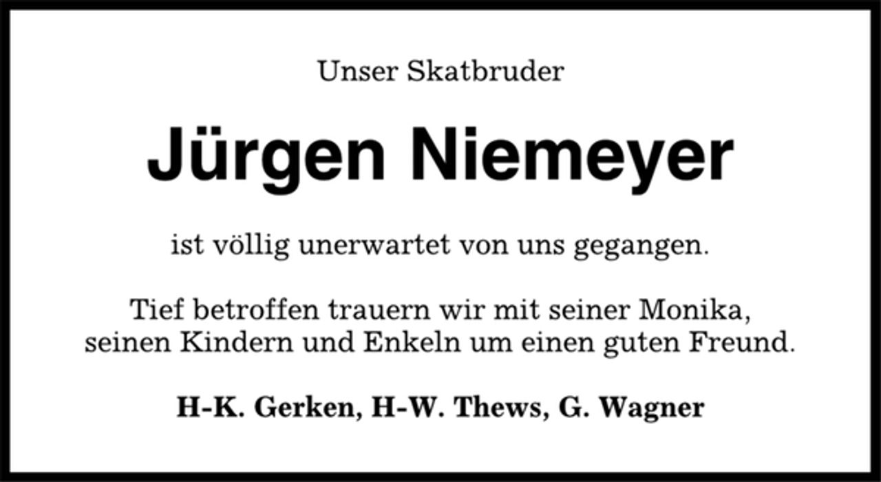 <p>Unser Skatbruder<br />Jürgen Niemeyer<br />ist völlig unerwartet von uns gegangen.<br />Tief betroffen trauern wir mit seiner Monika,<br />seinen Kindern und Enkeln um einen guten Freund.<br />H-K. Gerken, H-W. Thews, G. Wagner</p>