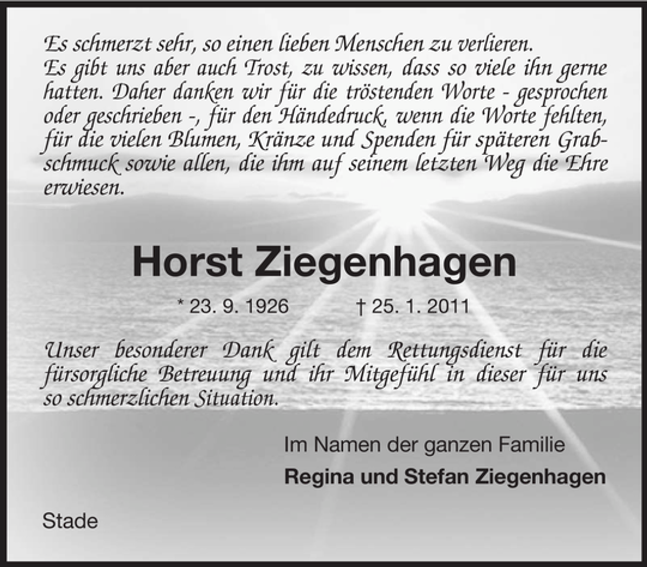 <p>Es schmerzt sehr, so einen lieben Menschen zu verlieren. Es gibt uns aber auch Trost, zu wissen, dass so viele ihn gerne hatten. Daher danken wir für die tröstenden Worte - gesprochen oder geschrieben -, für den Händedruck, wenn die Worte fehlten, für die vielen Blumen, Kränze und Spenden für späteren Grabschmuck sowie allen, die ihm auf seinem letzten Weg die Ehre erwiesen.</p><p>Horst Ziegenhagen<br />* 23. 9. 1926 † 25. 1. 2011</p><p>Unser besonderer Dank gilt dem Rettungsdienst für die fürsorgliche Betreuung und ihr Mitgefühl in dieser für uns so schmerzlichen Situation.<br />Im Namen der ganzen Familie Regina und Stefan Ziegenhagen Stade</p>
