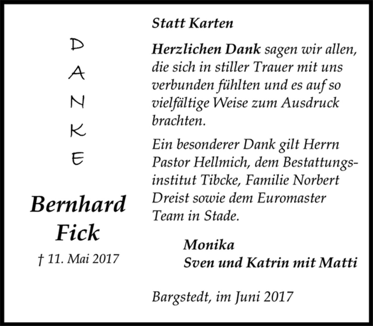 <p>DANKE<br />Bernhard<br />Fick<br />† 11. Mai 2017<br />Statt Karten<br />Herzlichen Dank sagen wir allen,<br />die sich in stiller Trauer mit uns<br />verbunden fühlten und es auf so<br />vielfältige Weise zum Ausdruck<br />brachten.<br />Ein besonderer Dank gilt Herrn Pastor Hellmich, dem Bestattungsinstitut<br />Tibcke, Familie Norbert Dreist sowie dem Euromaster<br />Team in Stade.<br />Monika<br />Sven und Katrin mit Matti<br />Bargstedt, im Juni 2017</p>