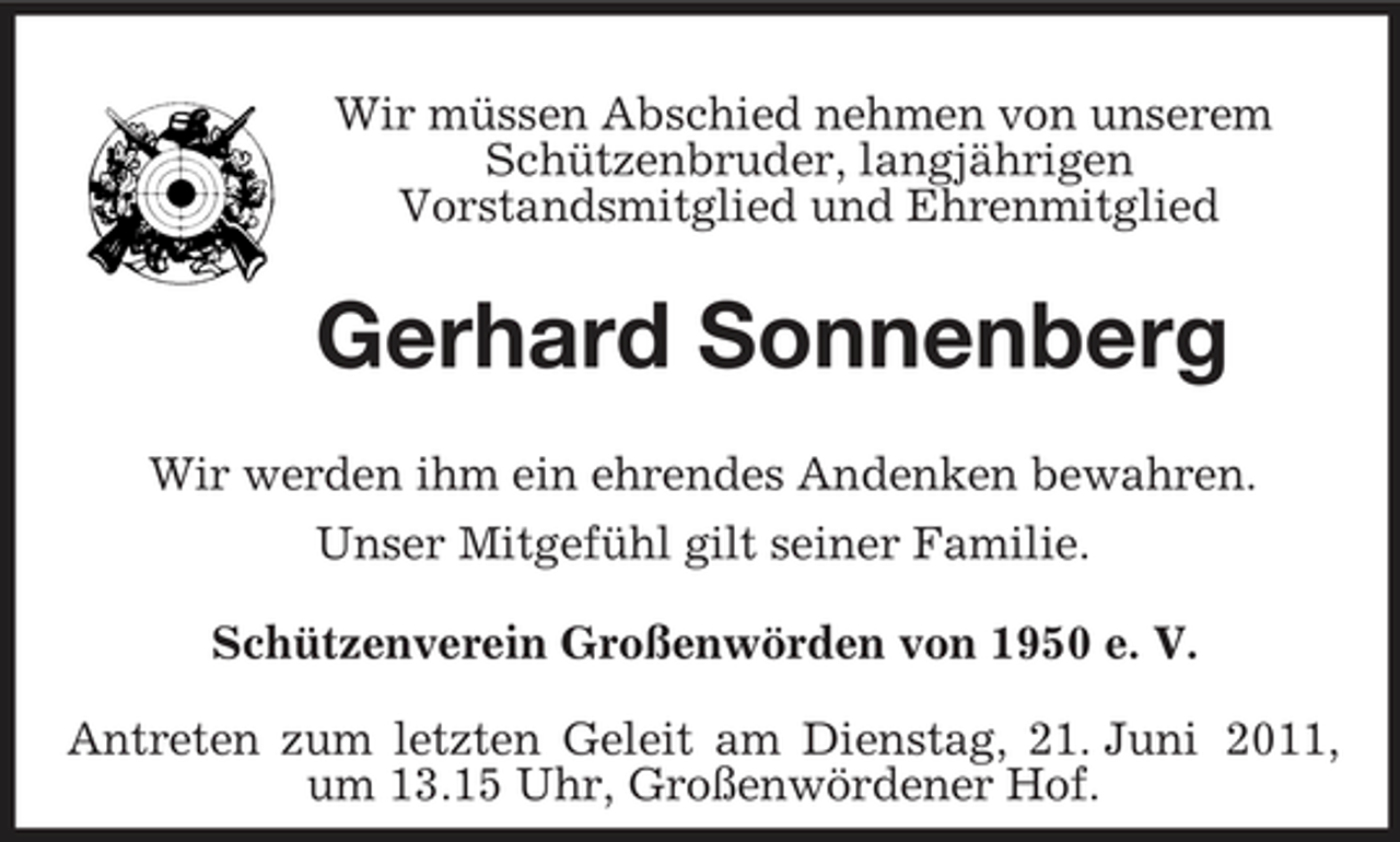 <p>Wir müssen Abschied nehmen von unserem Schützenbruder, langjährigen Vorstandsmitglied und Ehrenmitglied</p><p>Gerhard Sonnenberg<br />Wir werden ihm ein ehrendes Andenken bewahren. Unser Mitgefühl gilt seiner Familie. Schützenverein Großenwörden von 1950 e. V. Antreten zum letzten Geleit am Dienstag, 21. Juni 2011, um 13.15 Uhr, Großenwördener Hof.</p>