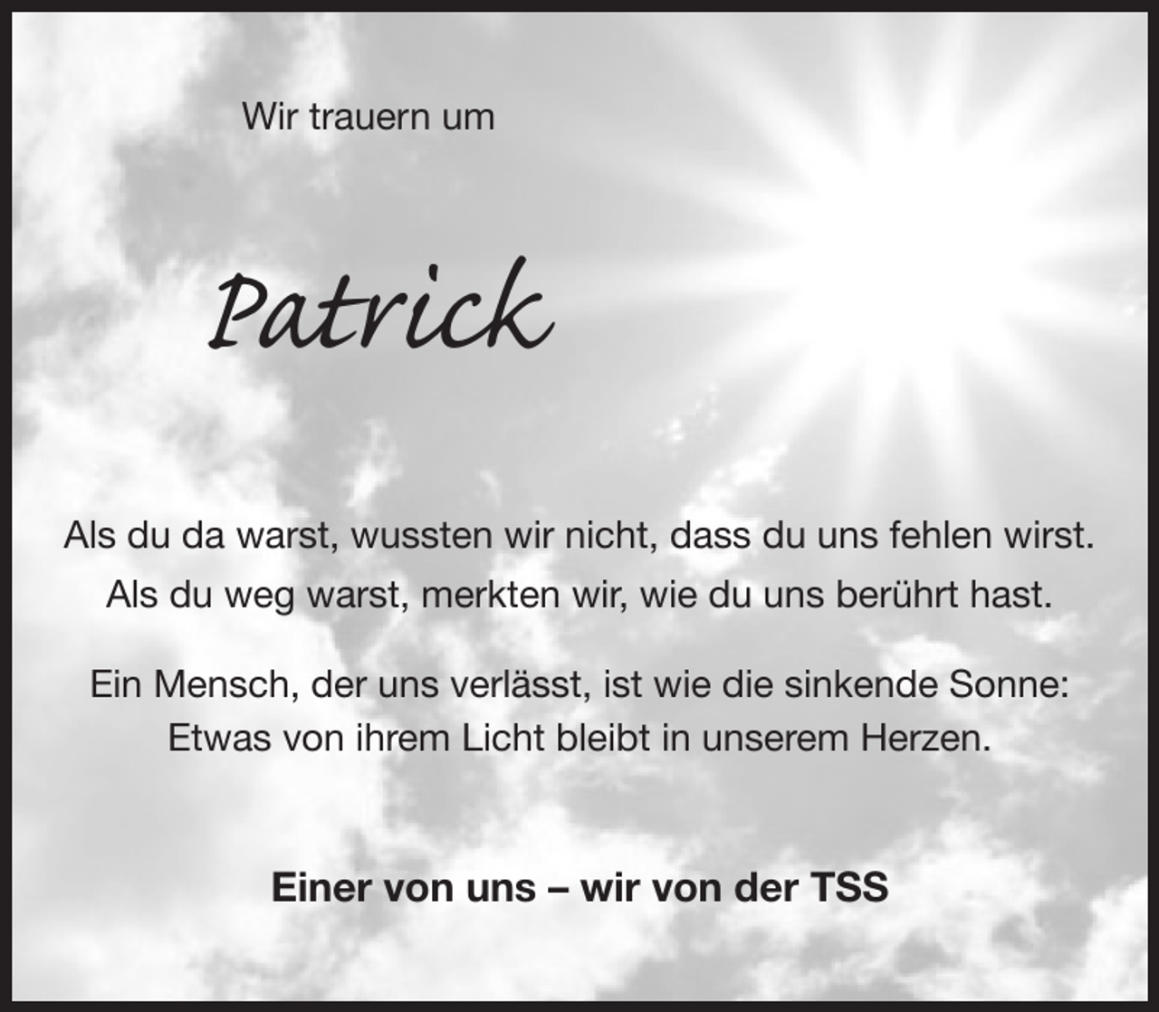 <p>Wir trauern um<br />Patrick<br />Als du da warst, wussten wir nicht, dass du uns fehlen wirst.<br />Als du weg warst, merkten wir, wie du uns berührt hast.</p><p>Ein Mensch, der uns verlässt, ist wie die sinkende Sonne:<br />Etwas von ihrem Licht bleibt in unserem Herzen.<br />Einer von uns - wir von der TSS</p>