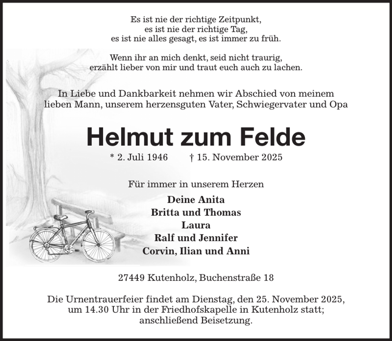 <p>Es ist nie der richtige Zeitpunkt,<br />es ist nie der richtige Tag,<br />es ist nie alles gesagt, es ist immer zu früh.</p><p>Wenn ihr an mich denkt, seid nicht traurig,<br />erzählt lieber von mir und traut euch auch zu lachen.<br />In Liebe und Dankbarkeit nehmen wir Abschied von meinem<br />lieben Mann, unserem herzensguten Vater, Schwiegervater und Opa<br />Helmut zum Felde<br />* 2. Juli 1946 † 15. November 2025<br />Für immer in unserem Herzen<br />Deine Anita<br />Britta und Thomas<br />Laura<br />Ralf und Jennifer<br />Corvin, Ilian und Anni<br />27449 Kutenholz, Buchenstraße 18</p><p>Die Urnentrauerfeier findet am Dienstag, den 25. November 2025,<br />um 14.30 Uhr in der Friedhofskapelle in Kutenholz statt;<br />anschließend Beisetzung.</p>