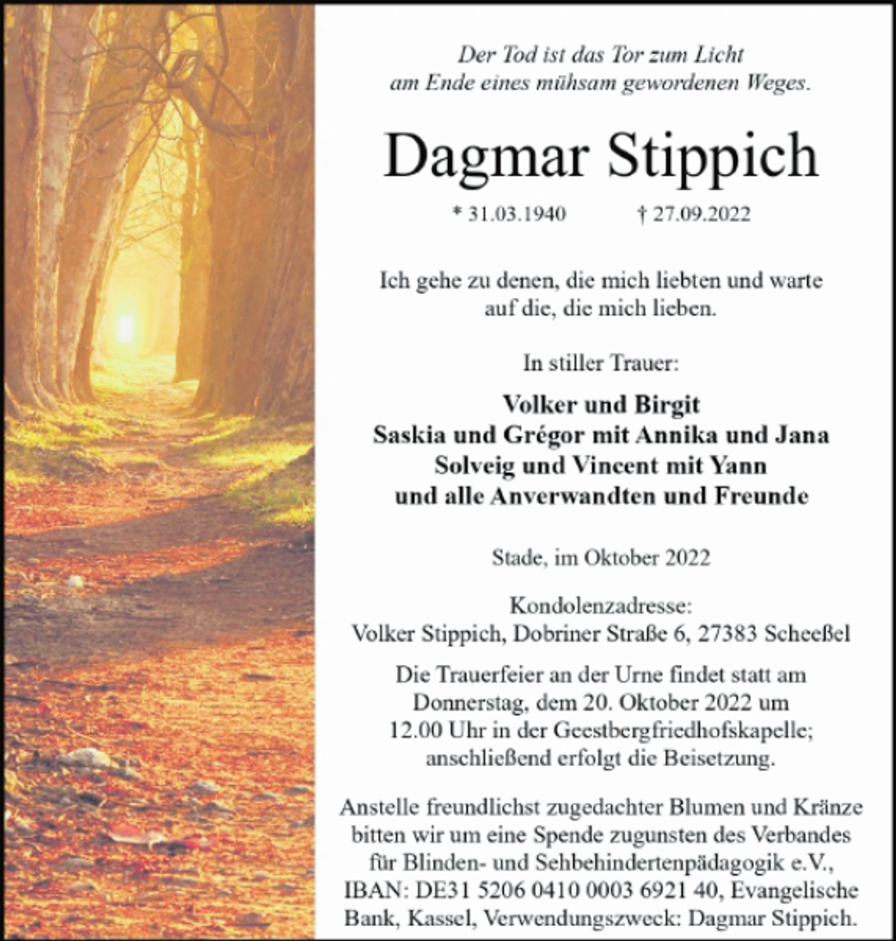 <p>Der Tod ist das Tor zum Licht<br />am Ende eines mühsam gewordenen Weges.<br />* 31.03.1940 † 27.09.2022<br />Volker und Birgit<br />Saskia und Grégor mit Annika und Jana<br />Solveig und Vincent mit Yann<br />und alle Anverwandten und Freunde<br />Ich gehe zu denen, die mich liebten und warte<br />auf die, die mich lieben.<br />Dagmar Stippich<br />Kondolenzadresse:<br />Volker Stippich, Dobriner Straße 6, 27383 Scheeßel<br />Die Trauerfeier an der Urne findet statt am<br />Donnerstag, dem 20. Oktober 2022 um<br />12.00 Uhr in der Geestbergfriedhofskapelle;<br />anschließend erfolgt die Beisetzung.<br />In stiller Trauer:<br />Stade, im Oktober 2022<br />Anstelle freundlichst zugedachter Blumen und Kränze<br />bitten wir um eine Spende zugunsten des Verbandes<br />für Blinden- und Sehbehindertenpädagogik e.V.,<br />IBAN: DE31 5206 0410 0003 6921 40, Evangelische<br />Bank, Kassel, Verwendungszweck: Dagmar Stippich.</p>