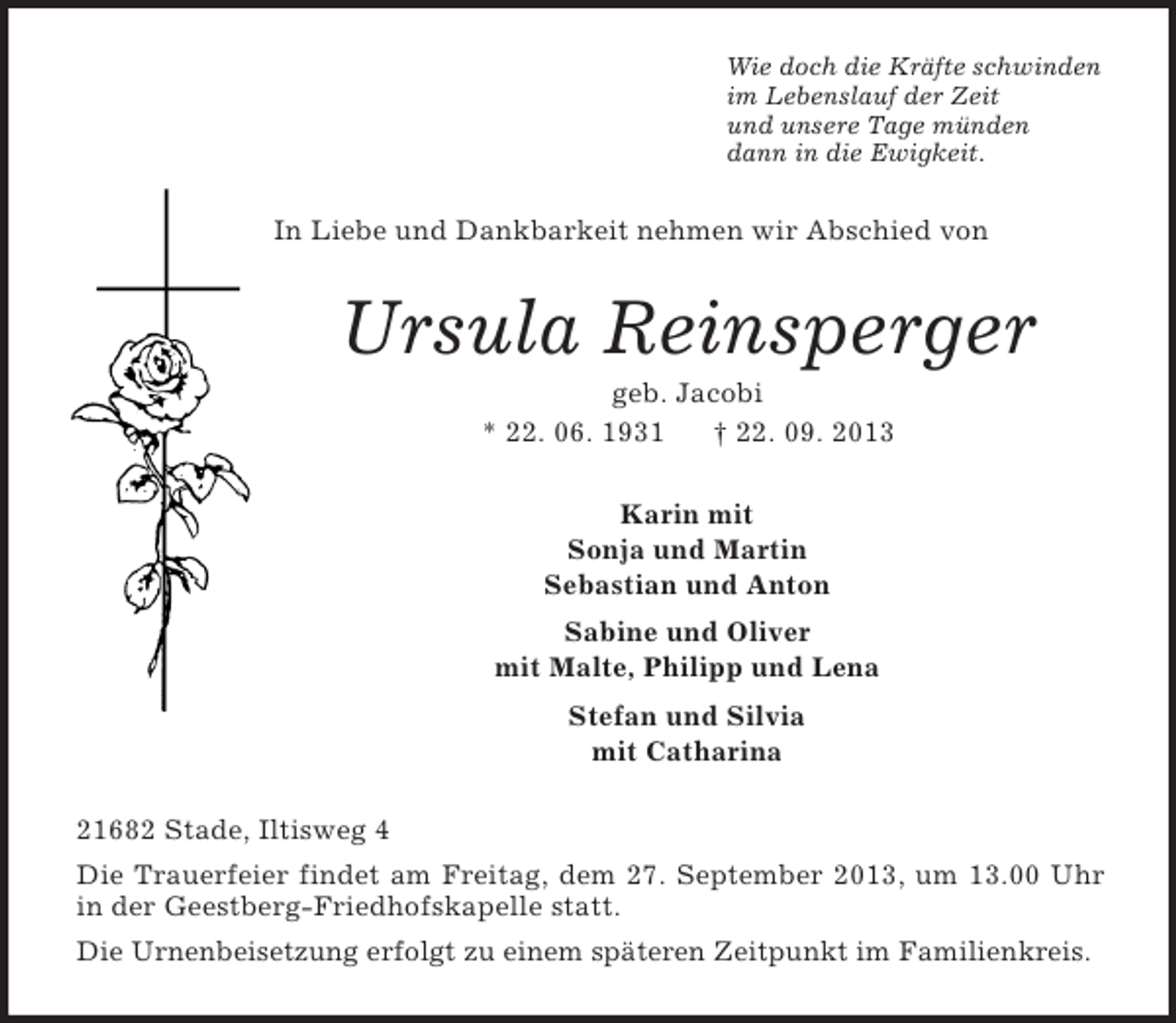 <p>Wie doch die Kräfte schwinden<br />im Lebenslauf der Zeit<br />und unsere Tage münden<br />dann in die Ewigkeit.</p><p>In Liebe und Dankbarkeit nehmen wir Abschied von</p><p>Ursula Reinsperger<br />geb. Jacobi<br />* 22. 06. 1931<br />† 22. 09. 2013<br />Karin mit<br />Sonja und Martin<br />Sebastian und Anton<br />Sabine und Oliver<br />mit Malte, Philipp und Lena<br />Stefan und Silvia<br />mit Catharina<br />21682 Stade, Iltisweg 4<br />Die Trauerfeier findet am Freitag, dem 27. September 2013, um 13.00 Uhr<br />in der Geestberg-Friedhofskapelle statt.<br />Die Urnenbeisetzung erfolgt zu einem späteren Zeitpunkt im Familienkreis.</p>