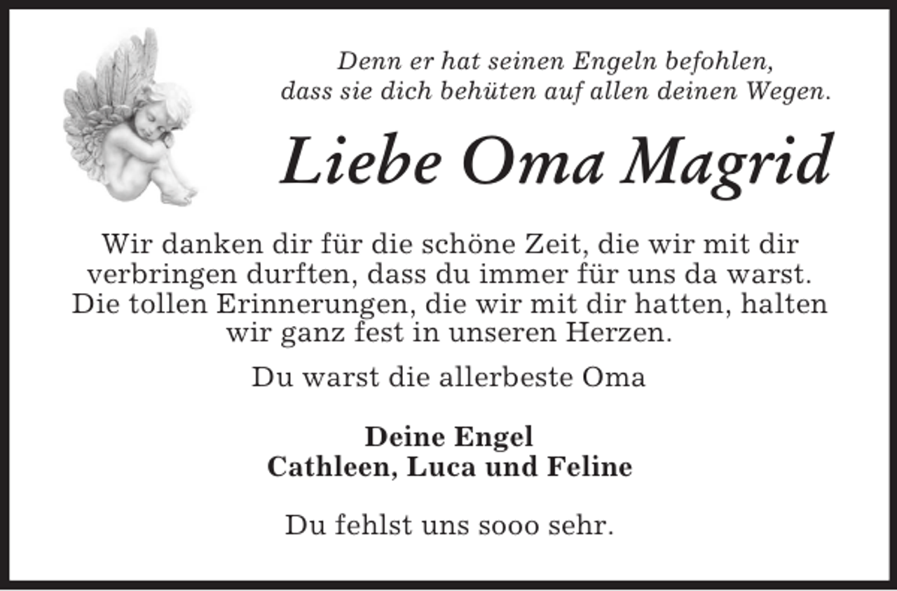 <p>Denn er hat seinen Engeln befohlen,<br />dass sie dich behüten auf allen deinen Wegen.</p><p>Liebe Oma Magrid<br />Wir danken dir für die schöne Zeit, die wir mit dir<br />verbringen durften, dass du immer für uns da warst.<br />Die tollen Erinnerungen, die wir mit dir hatten, halten<br />wir ganz fest in unseren Herzen.<br />Du warst die allerbeste Oma<br />Deine Engel<br />Cathleen, Luca und Feline<br />Du fehlst uns sooo sehr.</p>