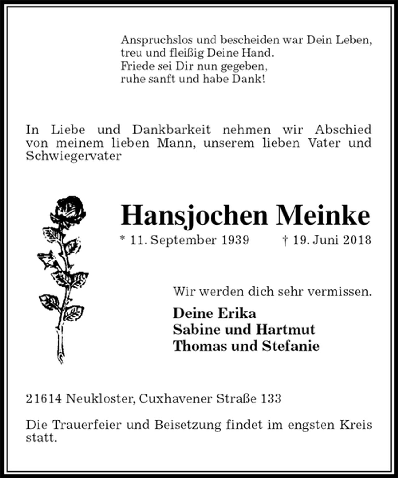 <p>Anspruchslos und bescheiden war Dein Leben,<br />treu und fleißig Deine Hand.<br />Friede sei Dir nun gegeben,<br />ruhe sanft und habe Dank!<br />In Liebe und Dankbarkeit nehmen wir Abschied<br />von meinem lieben Mann, unserem lieben Vater und Schwiegervater<br />Hansjochen Meinke<br />* 11. September 1939 † 19. Juni 2018<br />Wir werden dich sehr vermissen.<br />Deine Erika<br />Sabine und Hartmut<br />Thomas und Stefanie<br />21614 Neukloster, Cuxhavener Straße 133</p><p>Die Trauerfeier und Beisetzung findet im engsten Kreis statt.</p>