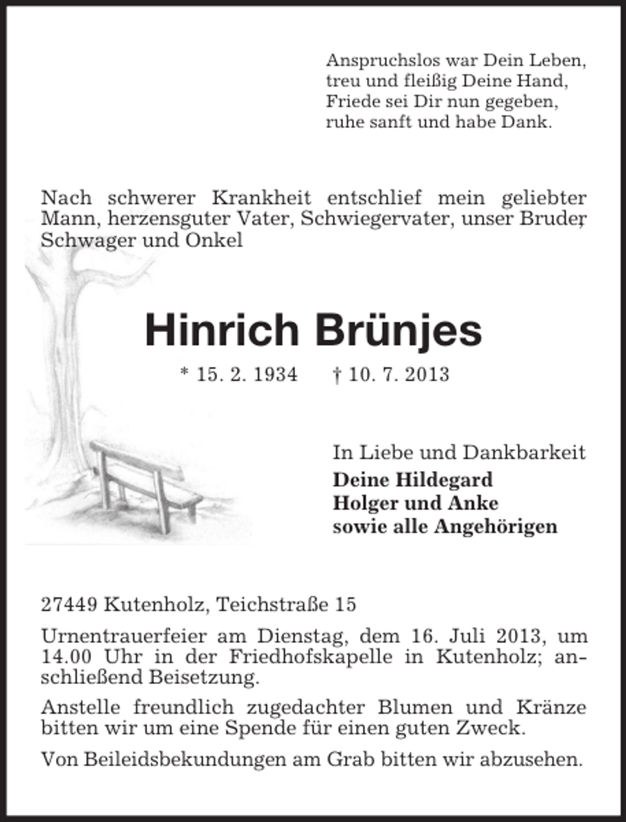<p>Anspruchslos war Dein Leben,<br />treu und fleißig Deine Hand,<br />Friede sei Dir nun gegeben,<br />ruhe sanft und habe Dank.</p><p>Nach schwerer Krankheit entschlief mein geliebter<br />Mann, herzensguter Vater, Schwiegervater, unser Bruder<br />,<br />Schwager und Onkel</p><p>Hinrich Brünjes<br />* 15. 2. 1934</p><p>† 10. 7. 2013</p><p>In Liebe und Dankbarkeit<br />Deine Hildegard<br />Holger und Anke<br />sowie alle Angehörigen</p><p>27449 Kutenholz, Teichstraße 15<br />Urnentrauerfeier am Dienstag, dem 16. Juli 2013, um<br />14.00 Uhr in der Friedhofskapelle in Kutenholz; anschließend Beisetzung.<br />Anstelle freundlich zugedachter Blumen und Kränze<br />bitten wir um eine Spende für einen guten Zweck.<br />Von Beileidsbekundungen am Grab bitten wir abzusehen.</p>