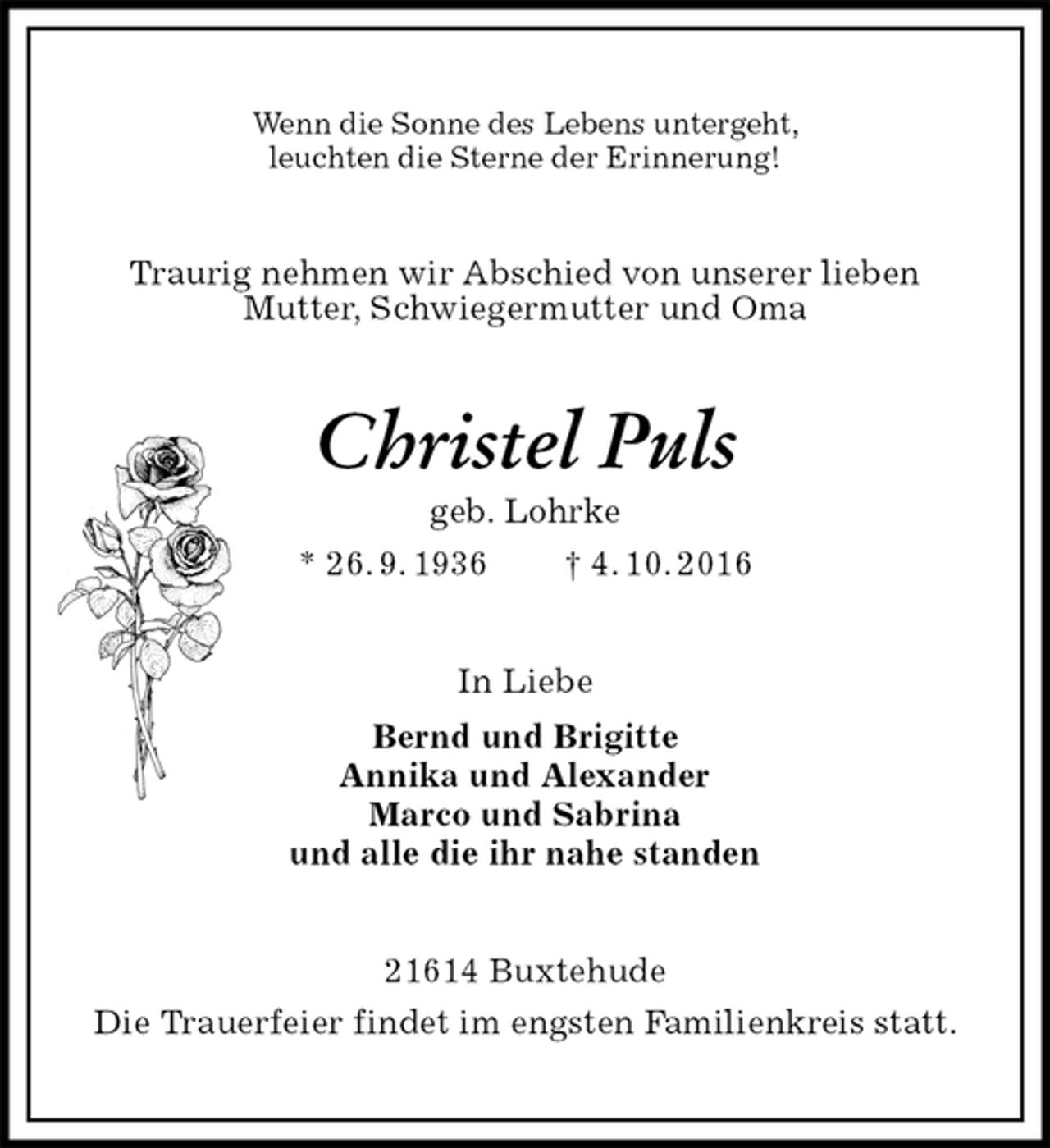 <p>Wenn die Sonne des Lebens untergeht,<br />leuchten die Sterne der Erinnerung!<br />Traurig nehmen wir Abschied von unserer lieben<br />Mutter, Schwiegermutter und Oma<br />Christel Puls<br />geb. Lohrke<br />* 26. 9. 1936 † 4. 10. 2016<br />In Liebe<br />Bernd und Brigitte<br />Annika und Alexander<br />Marco und Sabrina<br />und alle die ihr nahe standen<br />21614 Buxtehude<br />Die Trauerfeier findet im engsten Familienkreis statt.</p>