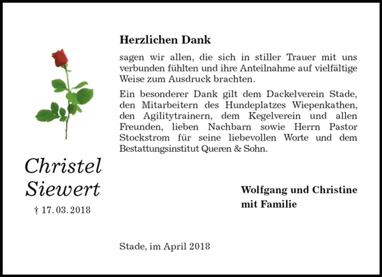 <p>Herzlichen Dank<br />sagen wir allen, die sich in stiller Trauer mit uns<br />verbunden fühlten und ihre Anteilnahme auf vielfältige Weise zum Ausdruck brachten.<br />Ein besonderer Dank gilt dem Dackelverein Stade,<br />den Mitarbeitern des Hundeplatzes Wiepenkathen, den Agilitytrainern, dem Kegelverein und allen Freunden, lieben Nachbarn sowie Herrn Pastor Stockstrom für seine liebevollen Worte und dem<br />Bestattungsinstitut Queren &amp; Sohn.<br />Wolfgang und Christine<br />mit Familie<br />Stade, im April 2018<br />Christel<br />Siewert<br />† 17. 03. 2018</p>