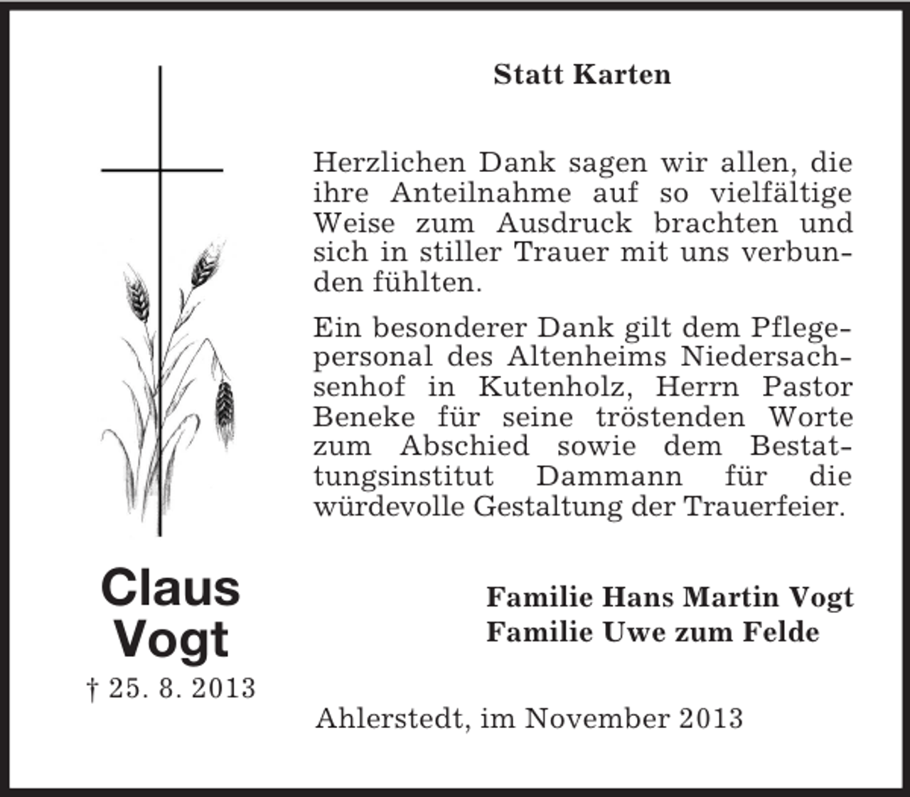 <p>Statt Karten<br />Herzlichen Dank sagen wir allen, die<br />ihre Anteilnahme auf so vielfältige<br />Weise zum Ausdruck brachten und<br />sich in stiller Trauer mit uns verbunden fühlten.<br />Ein besonderer Dank gilt dem Pflegepersonal des Altenheims Niedersachsenhof in Kutenholz, Herrn Pastor<br />Beneke für seine tröstenden Worte<br />zum Abschied sowie dem Bestattungsinstitut Dammann für die<br />würdevolle Gestaltung der Trauerfeier.</p><p>Claus<br />Vogt</p><p>Familie Hans Martin Vogt<br />Familie Uwe zum Felde</p><p>† 25. 8. 2013<br />Ahlerstedt, im November 2013</p>
