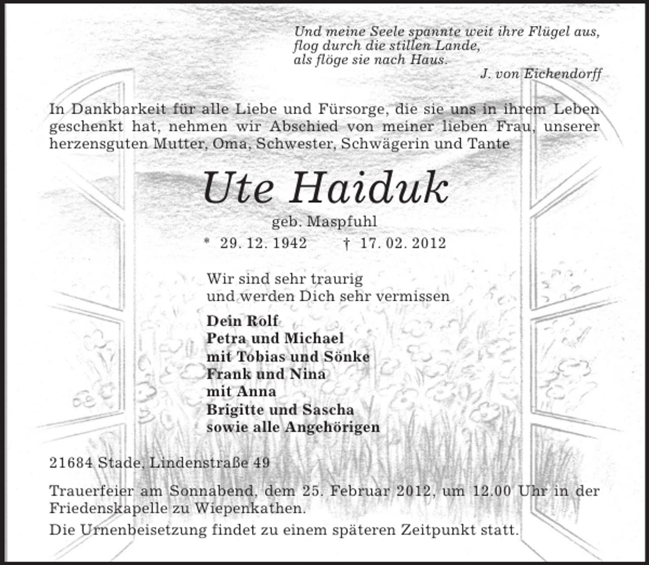 <p>Und meine Seele spannte weit ihre Flügel aus,<br />flog durch die stillen Lande,<br />als flöge sie nach Haus.<br />J. von Eichendorff<br />In Dankbarkeit für alle Liebe und Fürsorge, die sie uns in ihrem Leben geschenkt hat, nehmen wir Abschied von meiner lieben Frau, unserer herzensguten Mutter, Oma, Schwester, Schwägerin und Tante<br />Ute Haiduk<br />geb. Maspfuhl<br />* 29. 12. 1942 † 17. 02. 2012<br />Wir sind sehr traurig<br />und werden Dich sehr vermissen<br />Dein Rolf<br />Petra und Michael<br />mit Tobias und Sönke<br />Frank und Nina<br />mit Anna<br />Brigitte und Sascha<br />sowie alle Angehörigen<br />21684 Stade, Lindenstraße 49<br />Trauerfeier am Sonnabend, dem 25. Februar 2012, um 12.00 Uhr in der Friedenskapelle zu Wiepenkathen.<br />Die Urnenbeisetzung findet zu einem späteren Zeitpunkt statt.</p>