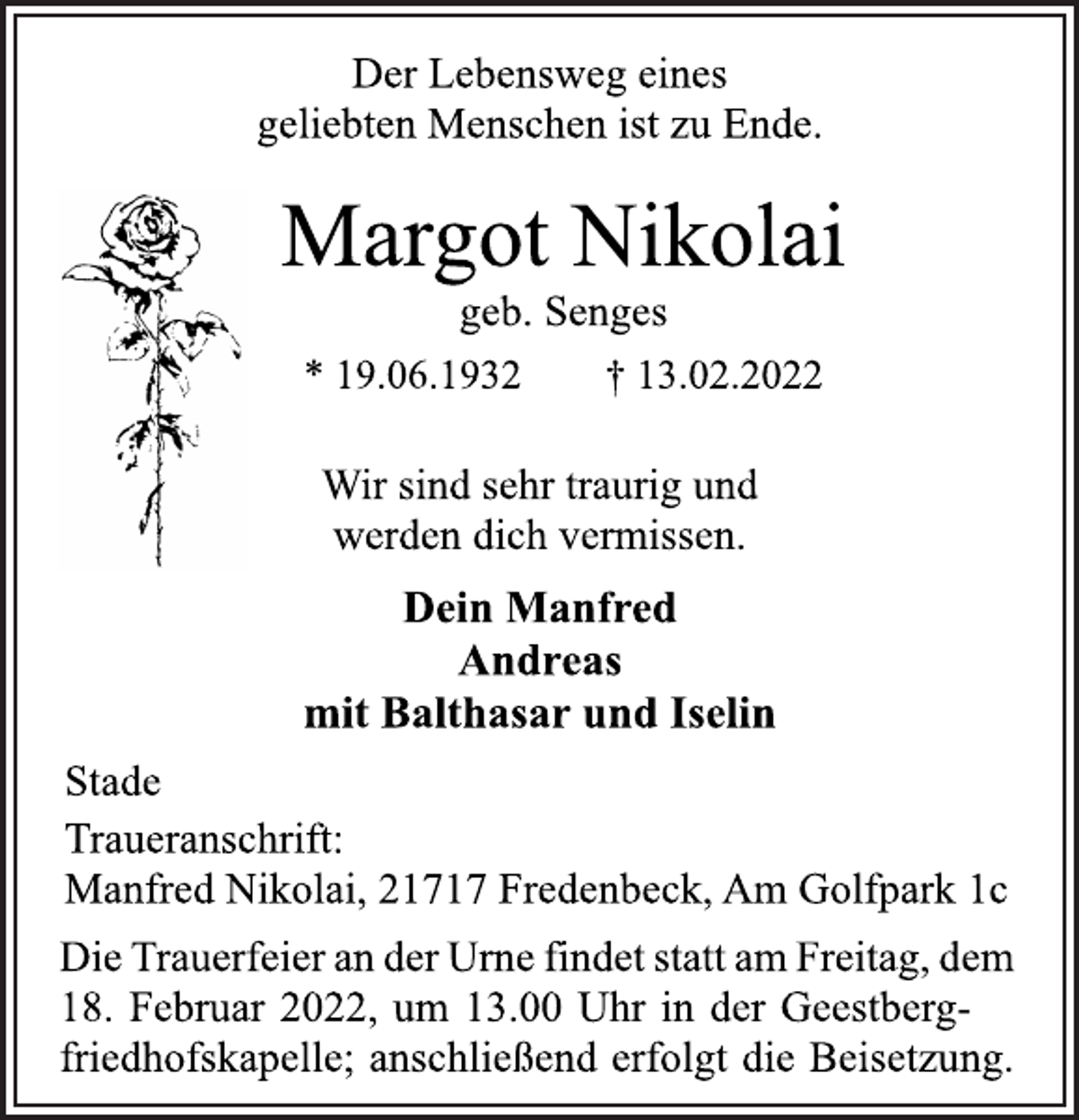 <p>Der Lebensweg eines<br />geliebten Menschen ist zu Ende.<br />Margot Nikolai<br />geb. Senges<br />* 19.06.1932 † 13.02.2022<br />Wir sind sehr traurig und<br />werden dich vermissen.<br />Dein Manfred<br />Andreas<br />mit Balthasar und Iselin<br />Stade<br />Wir sind sehr traurig und<br />werden dich vermissen.<br />geb. Senges<br />Traueranschrift:<br />Manfred Nikolai, 21717 Fredenbeck, Am Golfpark 1c<br />Die Trauerfeier an der Urne findet statt am Freitag, dem<br />18. Februar 2022, um 13.00 Uhr in der Geestbergfriedhofskapelle;<br />anschließend erfolgt die Beisetzung.</p>