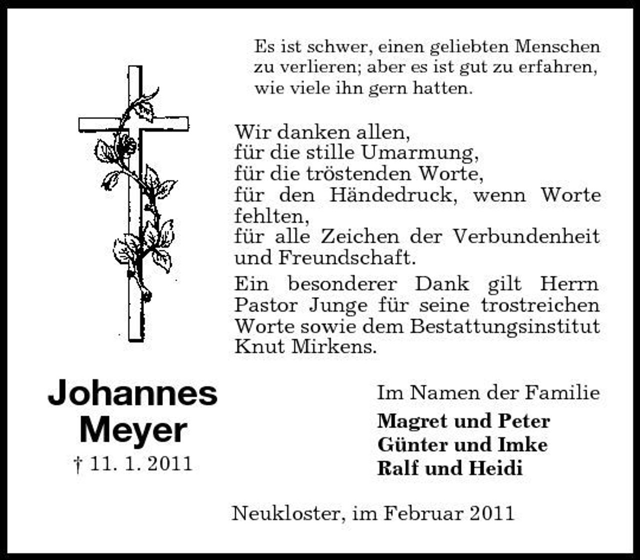 <p>Es ist schwer, einen geliebten Menschen zu verlieren; aber es ist gut zu erfahren, wie viele ihn gern hatten.</p><p>Wir danken allen, für die stille Umarmung, für die tröstenden Worte, für den Händedruck, wenn Worte fehlten, für alle Zeichen der Verbundenheit und Freundschaft. Ein besonderer Dank gilt Herrn Pastor Junge für seine trostreichen Worte sowie dem Bestattungsinstitut Knut Mirkens.</p><p>Johannes Meyer<br />† 11. 1. 2011</p><p>Im Namen der Familie Magret und Peter Günter und Imke Ralf und Heidi Neukloster, im Februar 2011</p>