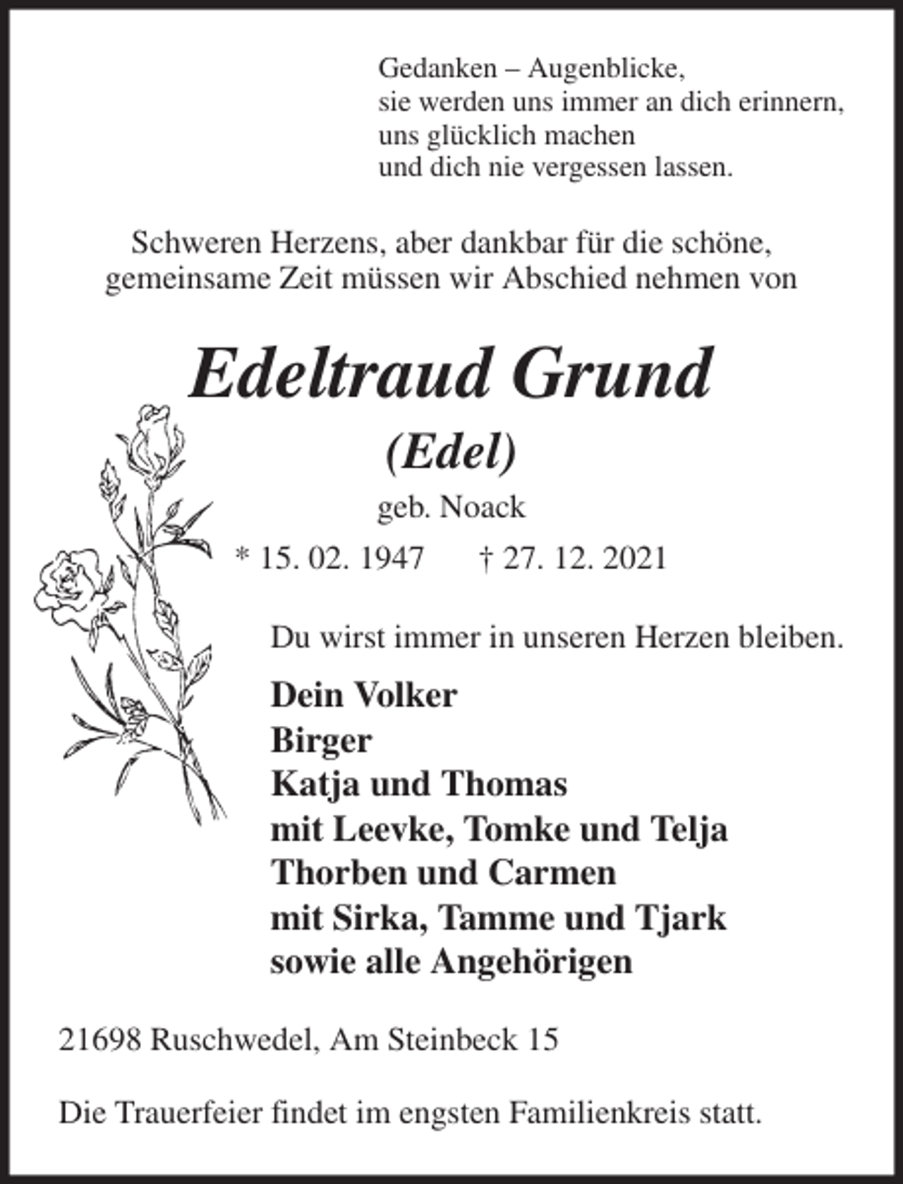<p>Gedanken - Augenblicke,<br />sie werden uns immer an dich erinnern,<br />uns glücklich machen<br />und dich nie vergessen lassen.<br />Schweren Herzens, aber dankbar für die schöne,<br />gemeinsame Zeit müssen wir Abschied nehmen von<br />Edeltraud Grund<br />(Edel)<br />geb. Noack<br />* 15. 02. 1947 † 27. 12. 2021<br />Du wirst immer in unseren Herzen bleiben.<br />Dein Volker<br />Birger<br />Katja und Thomas<br />mit Leevke, Tomke und Telja<br />Thorben und Carmen<br />mit Sirka, Tamme und Tjark<br />sowie alle Angehörigen<br />21698 Ruschwedel, Am Steinbeck 15</p>
<p>Die Trauerfeier findet im engsten Familienkreis statt.</p>