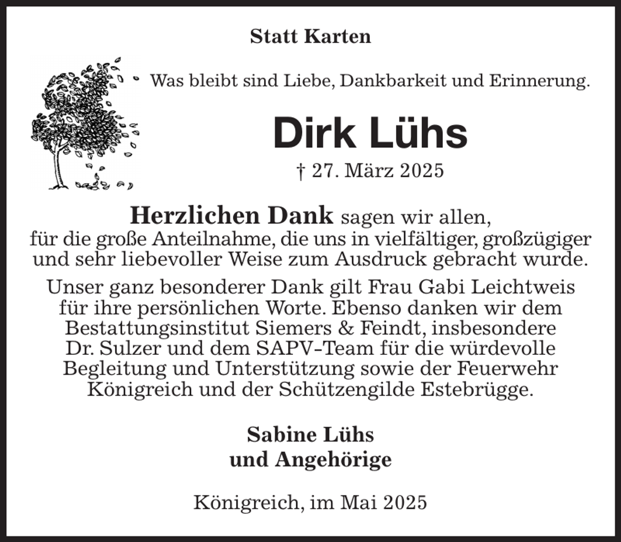 <p>Statt Karten<br />Was bleibt sind Liebe, Dankbarkeit und Erinnerung.<br />Dirk Lühs<br />† 27. März 2025<br />Herzlichen Dank sagen wir allen,<br />für die große Anteilnahme, die uns in vielfältiger, großzügiger<br />und sehr liebevoller Weise zum Ausdruck gebracht wurde.<br />Unser ganz besonderer Dank gilt Frau Gabi Leichtweis<br />für ihre persönlichen Worte. Ebenso danken wir dem<br />Bestattungsinstitut Siemers &amp; Feindt, insbesondere<br />Dr. Sulzer und dem SAPV-Team für die würdevolle<br />Begleitung und Unterstützung sowie der Feuerwehr<br />Königreich und der Schützengilde Estebrügge.<br />Sabine Lühs<br />und Angehörige<br />Königreich, im Mai 2025</p>