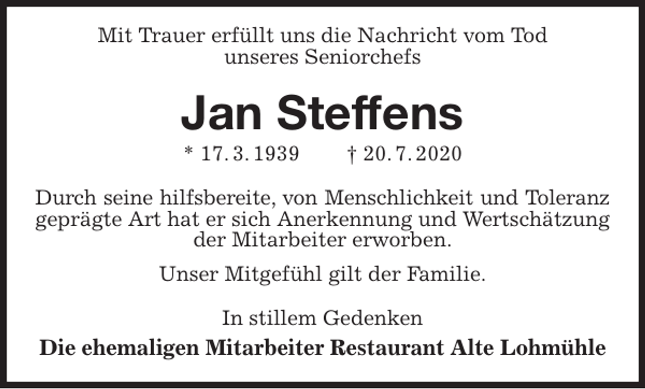 <p>Mit Trauer erfüllt uns die Nachricht vom Tod<br />unseres Seniorchefs<br />Jan Steffens<br />* 17. 3. 1939 † 20. 7. 2020<br />Durch seine hilfsbereite, von Menschlichkeit und Toleranz<br />geprägte Art hat er sich Anerkennung und Wertschätzung der Mitarbeiter erworben.<br />Unser Mitgefühl gilt der Familie.<br />In stillem Gedenken<br />Die ehemaligen Mitarbeiter Restaurant Alte Lohmühle</p>