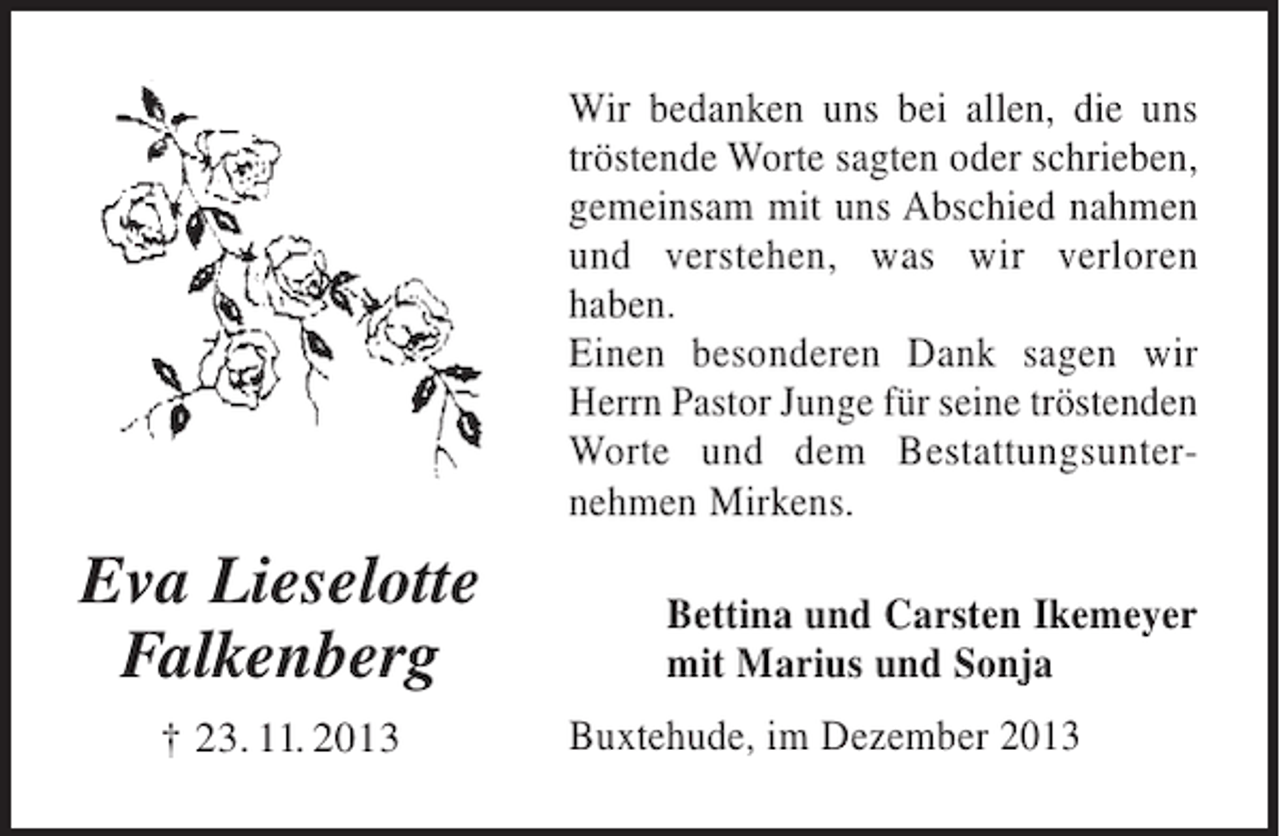 <p>Wir bedanken uns bei allen, die uns tröstende Worte sagten oder schrieben, gemeinsam mit uns Abschied nahmen und verstehen, was wir verloren haben.<br />Einen besonderen Dank sagen wir Herrn Pastor Junge für seine tröstenden Worte und dem Bestattungsunernehmen Mirkens.</p><p>Eva Lieselotte<br />Falkenberg<br />+ 23.11.2013</p><p>Bettina und Carsten Ikemeyer<br />mit Marius und Sonja</p><p>Buxtehude, im Dezember 2013</p>