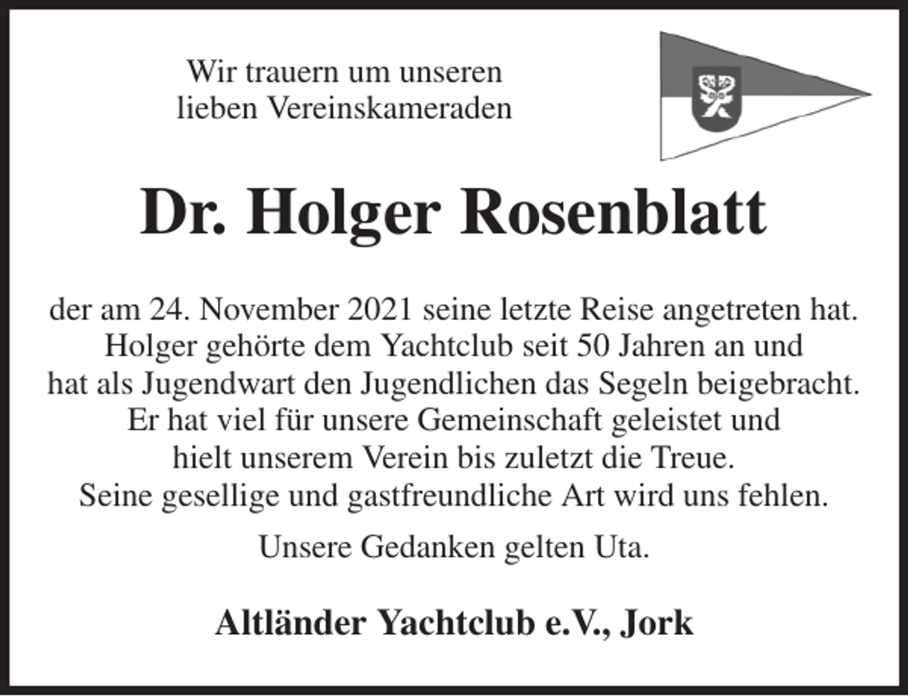 <p>Wir trauern um unseren<br />lieben Vereinskameraden<br />Dr. Holger Rosenblatt<br />der am 24. November 2021 seine letzte Reise angetreten hat.<br />Holger gehörte dem Yachtclub seit 50 Jahren an und<br />hat als Jugendwart den Jugendlichen das Segeln beigebracht.<br />Er hat viel für unsere Gemeinschaft geleistet und<br />hielt unserem Verein bis zuletzt die Treue.<br />Seine gesellige und gastfreundliche Art wird uns fehlen.<br />Unsere Gedanken gelten Uta.<br />Altländer Yachtclub e.V., Jork</p>