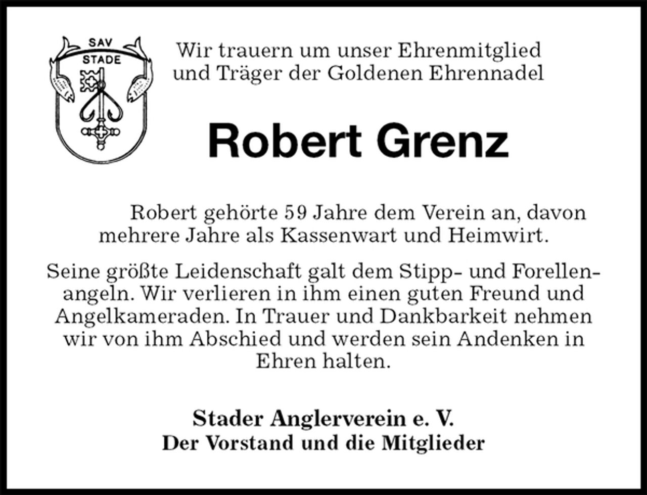 <p>Wir trauern um unser Ehrenmitglied<br />und Träger der Goldenen Ehrennadel<br />Robert Grenz<br />Robert gehörte 59 Jahre dem Verein an, davon mehrere Jahre als Kassenwart und Heimwirt.<br />Seine größte Leidenschaft galt dem Stipp- und Forellen-<br />angeln. Wir verlieren in ihm einen guten Freund und Angelkameraden. In Trauer und Dankbarkeit nehmen wir von ihm Abschied und werden sein Andenken in Ehren halten.<br />Stader Anglerverein e. V.<br />Der Vorstand und die Mitglieder</p>