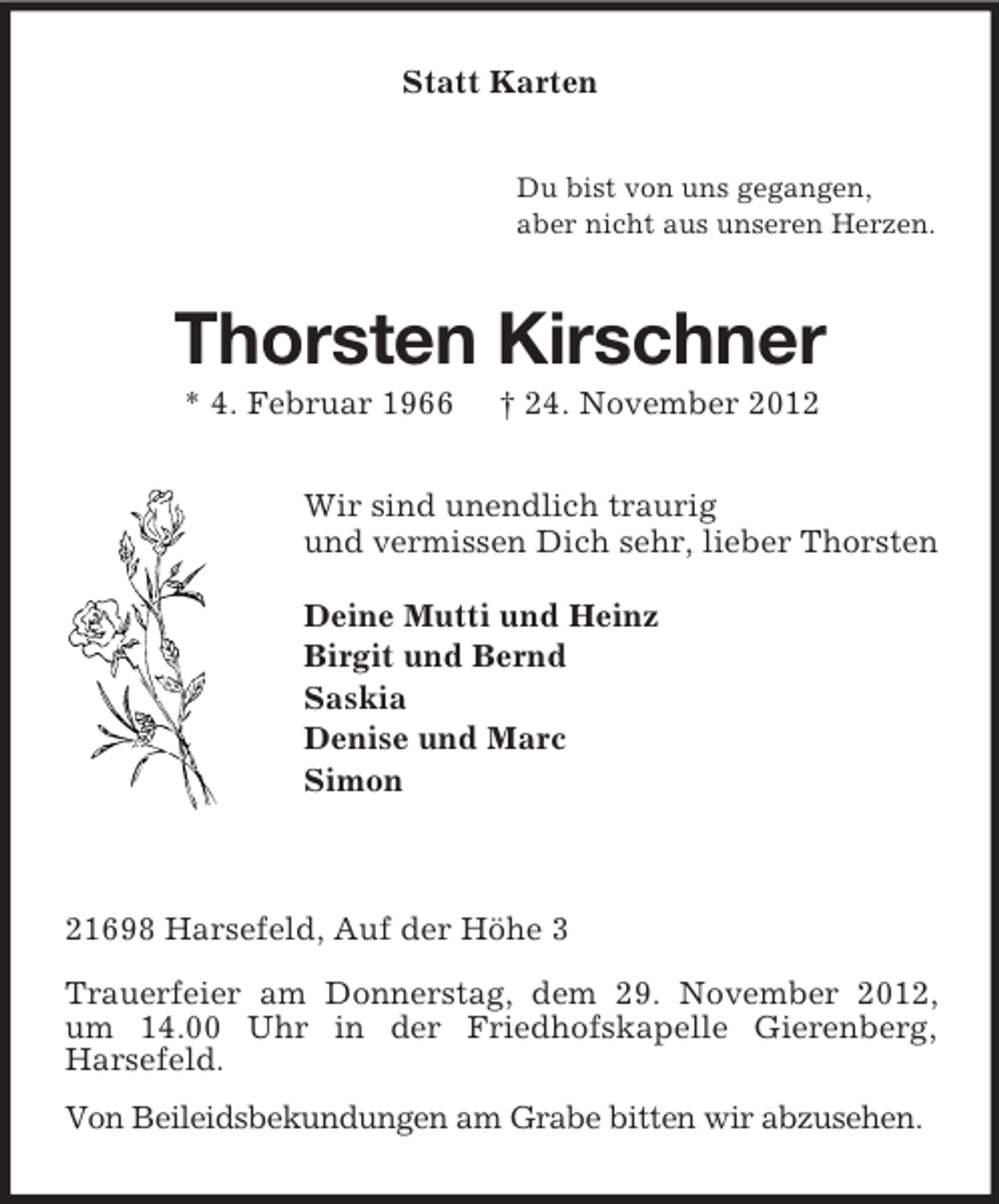 <p>Statt Karten<br />Du bist von uns gegangen,<br />aber nicht aus unseren Herzen.</p><p>Thorsten Kirschner<br />* 4. Februar 1966</p><p>† 24. November 2012</p><p>Wir sind unendlich traurig<br />und vermissen Dich sehr, lieber Thorsten<br />Deine Mutti und Heinz<br />Birgit und Bernd<br />Saskia<br />Denise und Marc<br />Simon</p><p>21698 Harsefeld, Auf der Höhe 3<br />Trauerfeier am Donnerstag, dem 29. November 2012,<br />um 14.00 Uhr in der Friedhofskapelle Gierenberg,<br />Harsefeld.<br />Von Beileidsbekundungen am Grabe bitten wir abzusehen.</p>