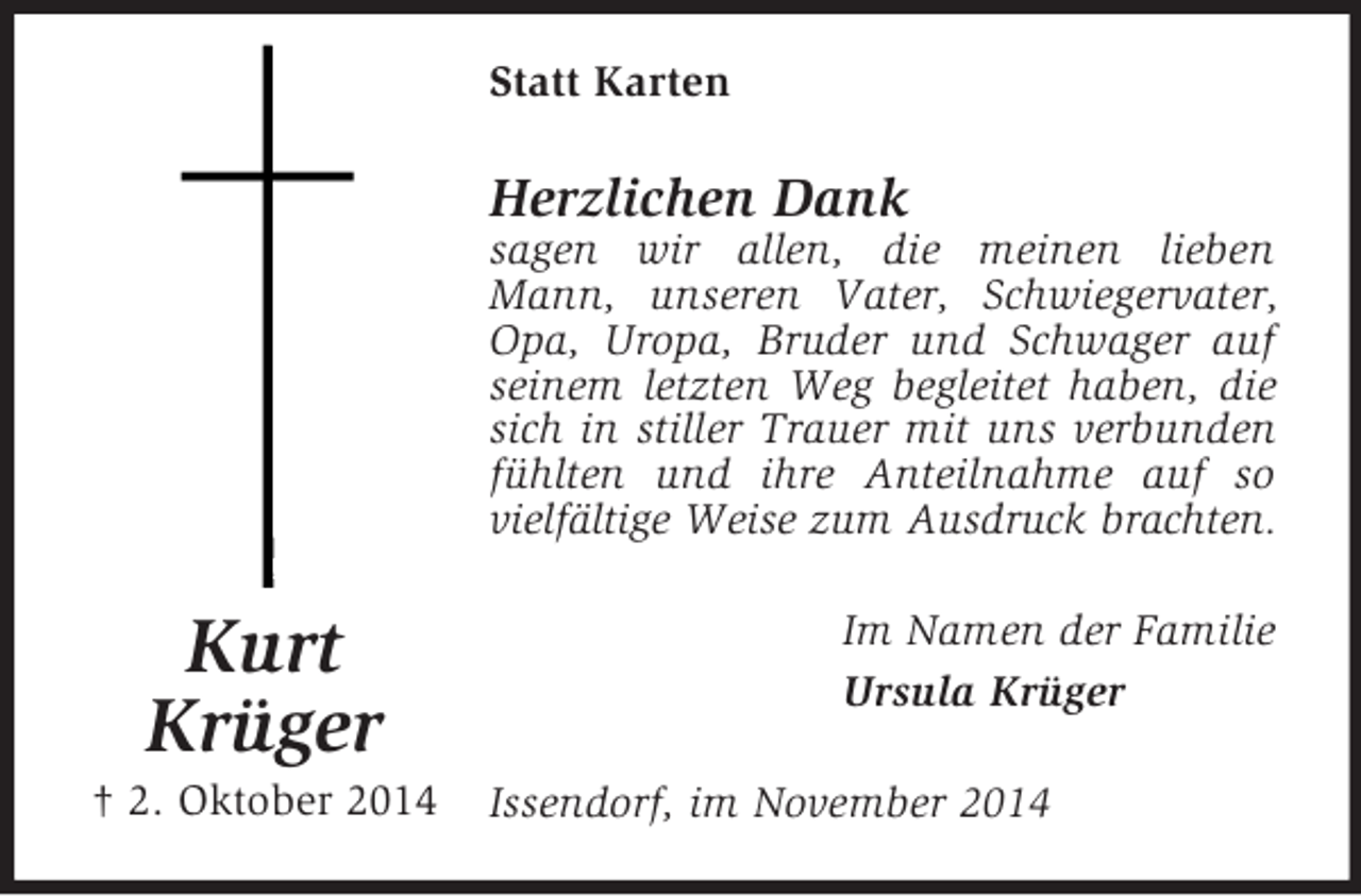 <p>Kurt<br />Krüger<br />† 2. Oktober 2014<br />Statt Karten<br />Herzlichen Dank<br />sagen wir allen, die meinen lieben Mann, unseren Vater, Schwiegervater, Opa, Uropa, Bruder und Schwager auf seinem letzten Weg begleitet haben, die sich in stiller Trauer mit uns verbunden fühlten und ihre Anteilnahme auf so vielfältige Weise zum Ausdruck brachten.<br />Im Namen der Familie<br />Ursula Krüger<br />Issendorf, im November 2014</p>