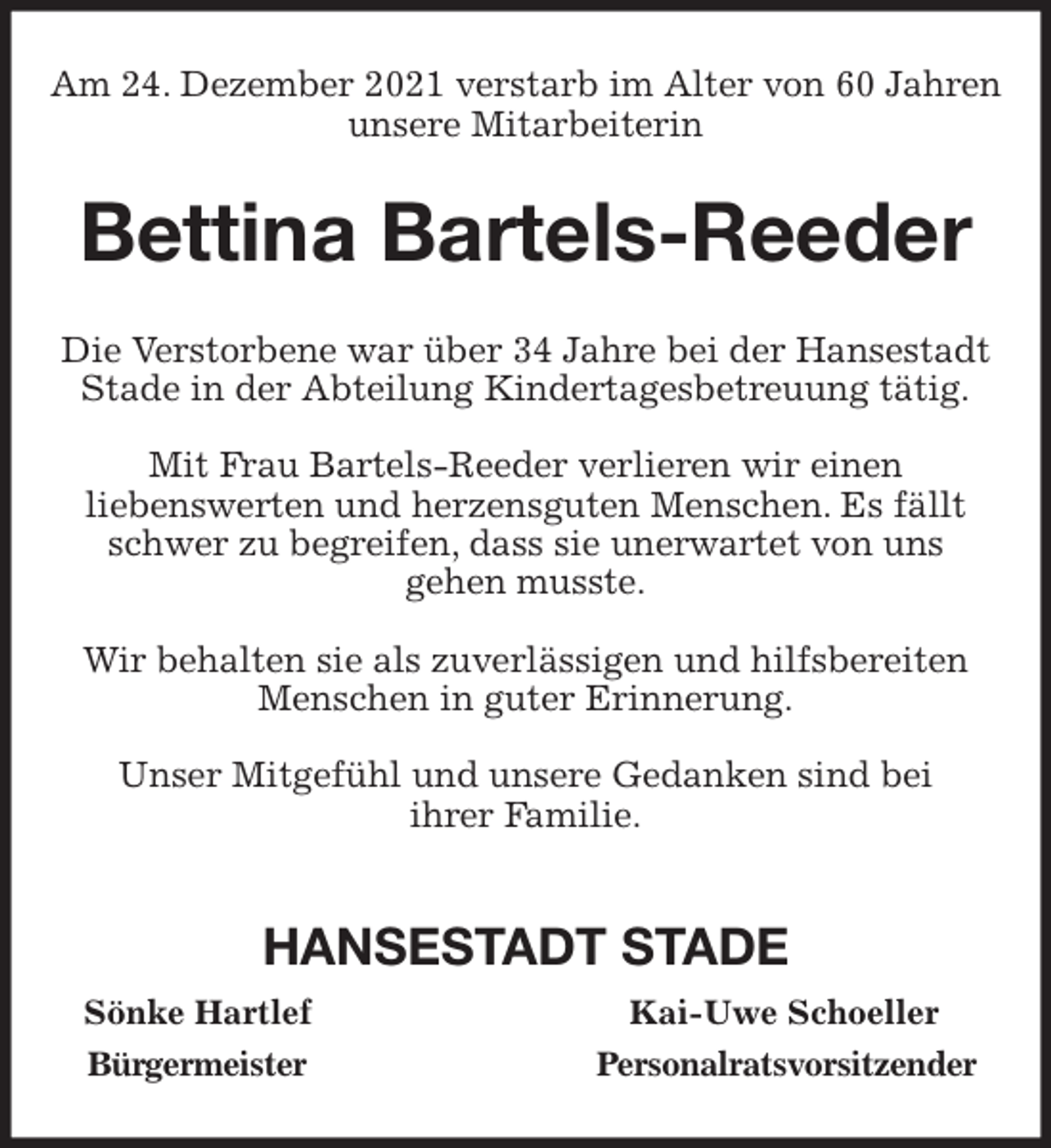 <p>Am 24. Dezember 2021 verstarb im Alter von 60 Jahren unsere Mitarbeiterin<br />Bettina Bartels-Reeder<br />Die Verstorbene war über 34 Jahre bei der Hansestadt<br />Stade in der Abteilung Kindertagesbetreuung tätig.</p>
<p>Mit Frau Bartels-Reeder verlieren wir einen<br />liebenswerten und herzensguten Menschen. Es fällt schwer zu begreifen, dass sie unerwartet von uns<br />gehen musste.</p>
<p>Wir behalten sie als zuverlässigen und hilfsbereiten<br />Menschen in guter Erinnerung.</p>
<p>Unser Mitgefühl und unsere Gedanken sind bei<br />ihrer Familie.</p>
<p>HANSESTADT STADE<br />Sönke Hartlef Kai-Uwe Schoeller<br />Bürgermeister Personalratsvorsitzender</p>