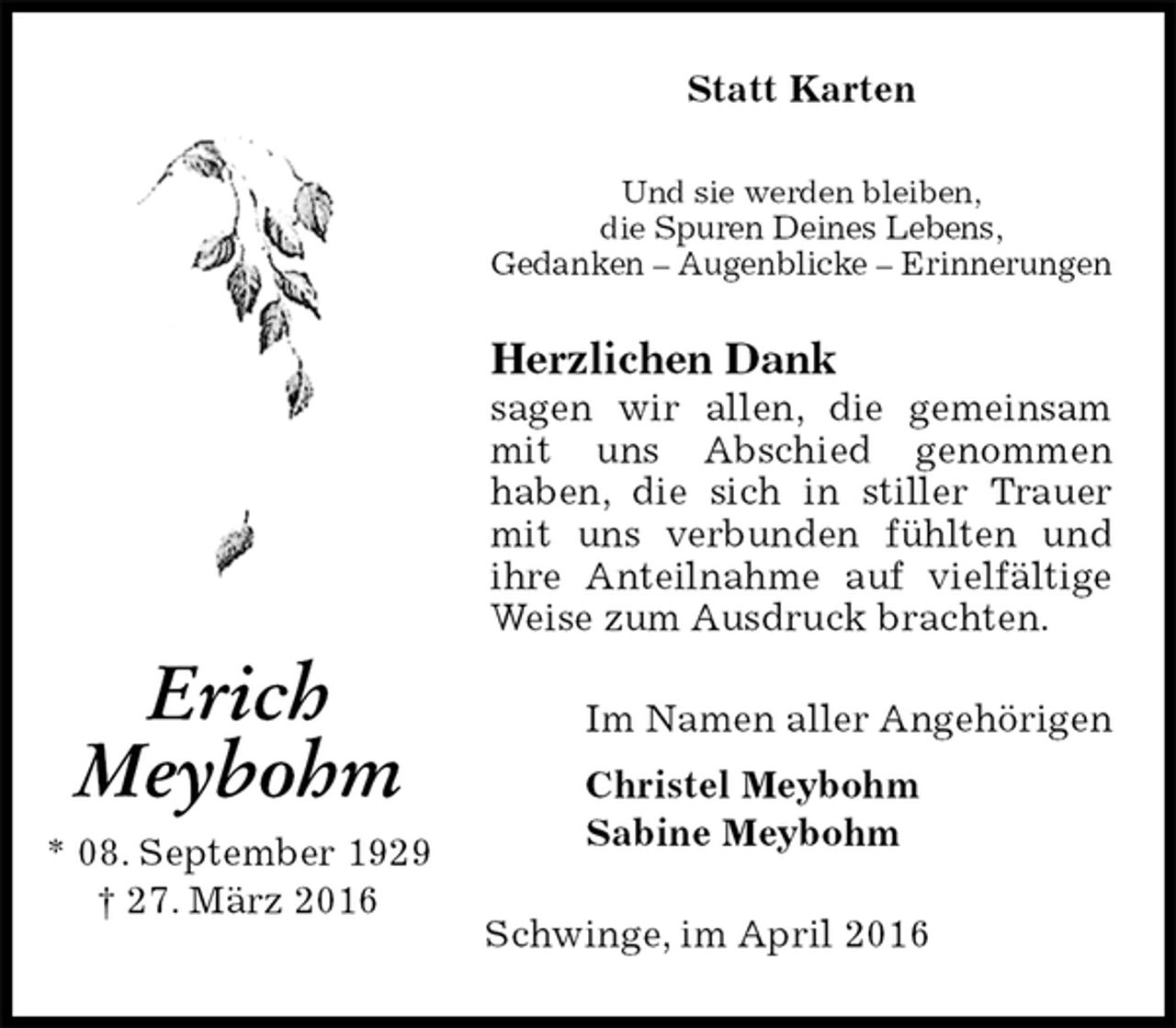 <p>Statt Karten<br />Und sie werden bleiben,<br />die Spuren Deines Lebens,<br />Gedanken – Augenblicke – Erinnerungen<br />Herzlichen Dank<br />sagen wir allen, die gemeinsam mit uns Abschied genommen<br />haben, die sich in stiller Trauer mit uns verbunden fühlten und ihre Anteilnahme auf vielfältige Weise zum Ausdruck brachten.<br />Im Namen aller Angehörigen<br />Christel Meybohm<br />Sabine Meybohm<br />Schwinge, im April 2016</p>
<p>Erich<br />Meybohm<br />* 08. September 1929<br />† 27. März 2016</p>